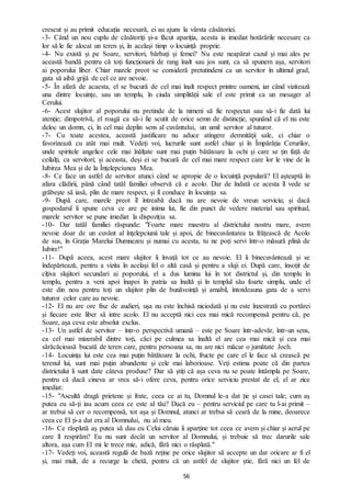 56
crescut și au primit educația necesară, ei au ajuns la vârsta căsătoriei.
-3- Când un nou cuplu de căsătoriți și-a făcut apariția, acesta ia imediat hotărârile necesare ca
lor să le fie alocat un teren și, în același timp o locuință proprie.
-4- Nu există și pe Soare, servitori, bărbați și femei? Nu este neapărat cazul și mai ales pe
această bandă pentru că toți funcționarii de rang înalt sau jos sunt, ca să spunem așa, servitori
ai poporului liber. Chiar marele preot se consideră pretutindeni ca un servitor în ultimul grad,
gata să aibă grijă de cel ce are nevoie.
-5- În afară de acaesta, el se bucură de cel mai înalt respect printre oameni, iar când vizitează
una dintre locuințe, sau un templu, în ciuda simplității sale el este primit ca un mesager al
Cerului.
-6- Acest slujitor al poporului nu pretinde de la nimeni să fie respectat sau să-i fie dată lui
atenție; dimpotrivă, el roagă ca să-i fie scutit de orice semn de distincție, spunând că el nu este
deloc un domn, ci, în cel mai deplin sens al cuvântului, un umil servitor al tuturor.
-7- Cu toate acestea, această justificare nu aduce atingere demnității sale, ci chiar o
favorizează cu atât mai mult. Vedeți voi, lucrurile sunt astfel chiar și în Împărăția Cerurilor,
unde spiritele angelice cele mai înălțate sunt mai puțin bătătoare la ochi și care se țin față de
ceilalți, ca servitori; și aceasta, deși ei se bucură de cel mai mare respect care lor le vine de la
Iubirea Mea și de la Înțelepciunea Mea.
-8- Ce face un astfel de servitor atunci când se apropie de o locuință populară? El așteaptă în
afara clădirii, până când tatăl familiei observă că e acolo. Dar de îndată ce acesta îl vede se
grăbește să iasă, plin de mare respect, și îl conduce în locuința sa.
-9- După care, marele preot îl întreabă dacă nu are nevoie de vreun serviciu; și dacă
gospodarul îi spune ceva ce are pe inima lui, fie din punct de vedere material sau spiritual,
marele servitor se pune imediat la dispoziția sa.
-10- Dar tatăl familiei răspunde: "Foarte mare maestru al districtului nostru mare, avem
nevoie doar de un cuvânt al înțelepciunii tale și apoi, de binecuvântarea ta frățească de Acolo
de sus, în Grația Marelui Dumnezeu și numai cu acesta, tu ne poți servi într-o măsură plină de
Iubire!"
-11- După aceea, acest mare slujitor îi învață tot ce au nevoie. El îi binecuvântează și se
îndepărtează, pentru a vizita în același fel o altă casă și pentru a sluji ei. După care, însoțit de
cîțiva slujitori secundari ai poporului, el a dus lumina lui în tot districtul și, din templu în
templu, pentru a veni apoi înapoi în patria sa înaltă și în templul său foarte simplu, unde el
este din nou pentru toți un slujitor plin de bunăvoință și amabil, întotdeauna gata de a servi
tuturor celor care au nevoie.
-12- El nu are ore fixe de audieri, ușa nu este închisă niciodată și nu este înzestrată cu portărei
și fiecare este liber să intre acolo. El nu acceptă nici cea mai mică recompensă pentru că, pe
Soare, așa ceva este absolut exclus.
-13- Un astfel de servitor – într-o perspectivă umană – este pe Soare într-adevăr, într-un sens,
ca cel mai mizerabil dintre toți, căci pe culmea sa înaltă el are cea mai mică și cea mai
sărăcăcioasă bucată de teren care, pentru persoana sa, nu are nici măcar o jumătate Joch.
-14- Locuința lui este cea mai puțin bătătoare la ochi, fructe pe care el le face să crească pe
terenul lui, sunt mai puțin abundente și cele mai laborioase. Veți estima poate că din partea
districtului îi sunt date câteva produse? Dar să știți că așa ceva nu se poate întâmpla pe Soare,
pentru că dacă cineva ar vrea să-i ofere ceva, pentru orice serviciu prestat de el, el ar zice
imediat:
-15- "Ascultă dragă prietene și frate, ceea ce ai tu, Domnul le-a dat ție și casei tale; cum aș
putea eu să-ți iau acum ceea ce este al tău? Dacă eu – pentru serviciul pe care tu l-ai primit –
ar trebui să cer o recompensă, tot așa și Domnul, atunci ar trebui să ceară de la mine, deoarece
ceea ce El ți-a dat era al Domnului, nu al meu.
-16- Ce răsplată aș putea să dau eu Celui căruia îi aparține tot ceea ce avem și chiar și aerul pe
care îl respirăm? Eu nu sunt decât un servitor al Domnului, și trebuie să trec darurile sale
altora, așa cum El mi le trece mie, adică, fără nici o răsplată."
-17- Vedeți voi, această regulă de bază reține pe orice slujitor să accepte un dar oricare ar fi el
și, mai mult, de a recurge la chetă, pentru că un astfel de slujitor știe, fără nici un fel de
 