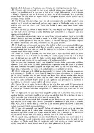 57
îndoială, că el, dedicându-se Singurului Meu Serviciu, are practic partea cea mai bună.
-18- Cea mai mare recompensă pe care o are slujitorul, pentru toate serviciile sale, cât timp
trăiește, este posibilitatea de a vizita cam o dată pe an – după felul vostru de calcul al timpului
– Muntele Golgotei pe care noi îl știm deja și, uneori, cu ocazii excepționale, de a primi vizita
vreunui Înger din Cer pentru a-i sugera cum să se comporte în cazul vreunui pericol care ar
amenința întregul district.
-19- Cât de mare este districtul pe care-l are sub supravegherea lui acest înalt servitor? Unele
districte pot fi uneori mai mari decât cel mai mare imperiu al Pământului vostru și, în plus,
teritoriul unui astfel de district este format din dealuri și munți, unde există foarte puține
drumuri plate.
-20- Dacă un astfel de servitor în timpul funcției sale, care durează toată viața sa, peregrinează
de mai multe ori tot districtul, se pune întrebarea cum călătorește el și, respectiv, care este
ocazia care i se oferă lui?
-21- Trebuie observat faptul că a merge pe jos pe Soare este mult mai ușor decât pe orice altă
planetă, deoarece solul este mai moale și elastic. În al doilea rând, cu toate că locuitorii benzii
solare au statura aproape de două ori ca a voastră, ei sunt mult mai ușori, deoarece corpurile
lor sunt mai eterate sau, altfel spus, din materie mai fină decât a voastră.
-22- Pe lângă toate acestea, există pe corpul solar încă un alt fapt care avantajează călătoria pe
jos și anume faptul că oamenii solari, datorită voinței lor puternice, se pot fortifica mai mult și
datorită acesteia pot să-și miște picioarele lor dintr-un loc în altul cu o viteză mai mare decât
cea mai rapidă pasăre de pe Pământ.
-23- Pentru un locuitor al Soarelui, este ceva foarte ușor să treacă în câteva minute un munte
înalt, în timp ce la voi ar fi nevoie de mai multe ore. Acum, că știți aceasta, vă va fi la fel de
ușor să înțelegeți cum un astfel de slujitor superior poate călători în toate direcțiile și să fie
prezent acolo unde nevoia este cea mai urgentă, și de a ajuta pretutindeni.
-24- Iată care este adevăratul slujitor, care deservește diverse familii, pentru orice necesitate
spirituală. Când este acasă, el cultivă pământul său cu puterea voinței lui. Soția sa și câteva
fiice încă celibatare sunt perfect capabile să mulgă cele câteva oi, iar când este timpul, să le
tundă lâna lor abundentă, s-o toarcă și să confecționeze cu ea șorțurile lor simple.
-25- De tot restul, cum ar fi clădirile cu decorațiunile lor, precum și alte materiale necesare, au
grijă constructorii. Rezultă că, cineva lipsit de funcții importante, din moment ce e ocupat un
pic să cultive pământul său, să guste fructele sale foarte bune, lui nu-i rămâne nimic altceva
de făcut decât să se dedice cu timpul care i-a rămas, culturii propriului spirit, schimbând de
bună voie vizite, admirând forțele naturii și cele spirituale care pretutindeni se manifestă în
mod diferit, în pitoreștile produse vizibile ale voinței umane.
-26- Tocmai din acest motiv, locuitorii solari nu au nicio lege sau regulă de comportament
între ei, cu excepția ospitalității prietenoase și a vieții sociabile, decât această regulă este de a-
L cunoaște pe Dumnezeu totdeauna mai profund și să cunoască și scopul pentru care EL ne-a
creat.
-27- Un litigiu acolo nu este nici măcar imaginabil, pentru că ei, în primul rând, sunt de o
gentilețe distinsă, sunt foarte sociabili și se iubesc ca adevărați frați. Ei se învoiesc să intre în
unele competiții doar pentru a face unele servicii aproapelui lor.
-28- Aceasta este într-un anumit fel o constituție socială liberă care nu este consecința vreunei
legi oarecare, ci de voință liberă, datorită cunoașterii lui Dumnezeu și, prin aceea, a scopului
vieții. Acolo, toți se numesc frate și soră! Chiar și cei mai mari profesori și elevii se consideră
mutual ca prieteni frățești cu adevărat intimi.
-29- Și cum este organizată viața morală? Trebuie să înțelegeți că acolo nu se știe măcar ce
este desfrâul pentru că în primul rând procreația nu se întâmplă ca pe Pământ, ci prin
intermediul rugăciunii comune și a voinței reunite de iubire care o însoțește și că, într-adevăr
nu este altceva decât o unire a tot binele și adevărul, cum ar fi lumina cu căldura.
-30- În această unire, soții încearcă cea mai dăruită Bucurie, o bucurie care nu are nimic de-a
face cu voluptatea voastră a simțurilor, ci se aseamănă mai degrabă cu starea de spirit în care
se găsesc pe Pământ două ființe de sentimente egale când acestea se ocupă împreună de
același bun și adevăr; totuși această stare de spirit este sporită enorm de putere.
 