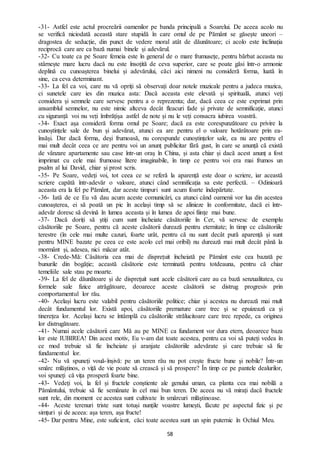 58
-31- Astfel este actul procreării oamenilor pe banda principală a Soarelui. De aceea acolo nu
se verifică niciodată această stare stupidă în care omul de pe Pământ se găsește uneori –
dragostea de seducție, din punct de vedere moral atât de dăunătoare; ci acolo este înclinația
reciprocă care are ca bază numai binele și adevărul.
-32- Cu toate ca pe Soare femeia este în general de o mare frumusețe, pentru bărbat aceasta nu
stârnește mare lucru dacă nu este însoțită de ceva superior, care se poate găsi într-o armonie
deplină cu cunoașterea binelui și adevărului, căci aici nimeni nu consideră forma, luată în
sine, ca ceva determinant.
-33- La fel ca voi, care nu vă opriți să observați doar notele muzicale pentru a judeca muzica,
ci sunetele care ies din muzica asta: Dacă aceasta este elevată și spirituală, atunci veți
considera și semnele care servesc pentru a o reprezenta; dar, dacă ceea ce este exprimat prin
ansamblul semnelor, nu este nimic altceva decât fleacuri fade și private de semnificație, atunci
cu siguranță voi nu veți îmbrățișa astfel de note și nu le veți consacra iubirea voastră.
-34- Exact așa consideră forma omul pe Soare; dacă ea este corespunzătoare cu privire la
cunoștințele sale de bun și adevărat, atunci ea are pentru el o valoare hotărâtoare prin ea-
însăși. Dar dacă forma, deși frumoasă, nu corespunde cunoștințelor sale, ea nu are pentru el
mai mult decât ceea ce are pentru voi un anunț publicitar fără gust, în care se anunță că există
de vânzare apartamente sau case într-un oraș în China, și asta chiar și dacă acest anunț a fost
imprimat cu cele mai frumoase litere imaginabile, în timp ce pentru voi era mai frumos un
psalm al lui David, chiar și prost scris.
-35- Pe Soare, vedeți voi, tot ceea ce se referă la aparență este doar o scriere, iar această
scriere capătă într-adevăr o valoare, atunci când semnificația sa este perfectă. – Odinioară
aceasta era la fel pe Pământ, dar aceste timpuri sunt acum foarte îndepărtate.
-36- Iată de ce Eu vă dau acum aceste comunicări, ca atunci când oamenii vor lua din acestea
cunoașterea, ei să poată un pic în același timp să se alinieze în conformitate, dacă ei într-
adevăr doresc să devină în lumea aceasta și în lumea de apoi ființe mai bune.
-37- Dacă doriți să știți cum sunt încheiate căsătoriile în Cer, vă servesc de exemplu
căsătoriile pe Soare, pentru că aceste căsătorii durează pentru eternitate; în timp ce căsătoriile
terestre (în cele mai multe cazuri, foarte urât, pentru că nu sunt decât pură aparență și sunt
pentru MINE bazate pe ceea ce este acolo cel mai oribil) nu durează mai mult decât până la
mormânt și, adesea, nici măcar atât.
-38- Crede-Mă: Căsătoria cea mai de disprețuit încheiată pe Pământ este cea bazată pe
bunurile din bogăție; această căsătorie este terminată pentru totdeauna, pentru că chiar
temeliile sale stau pe moarte.
-39- La fel de dăunătoare și de disprețuit sunt acele căsătorii care au ca bază senzualitatea, cu
formele sale fizice atrăgătoare, deoarece aceste căsătorii se distrug progresiv prin
comportamentul lor rău.
-40- Același lucru este valabil pentru căsătoriile politice; chiar și acestea nu durează mai mult
decât fundamentul lor. Există apoi, căsătoriile premature care trec și se epuizează ca și
tinerețea lor. Același lucru se întâmplă cu căsătoriile strălucitoare care trec repede, ca originea
lor distrugătoare.
-41- Numai acele căsătorii care Mă au pe MINE ca fundament vor dura etern, deoarece baza
lor este IUBIREA! Din acest motiv, Eu v-am dat toate acestea, pentru ca voi să puteți vedea în
ce mod trebuie să fie încheiate și aranjate căsătoriile adevărate și care trebuie să fie
fundamentul lor.
-42- Nu vă spuneți vouă-înșivă: pe un teren rău nu pot crește fructe bune și nobile? Într-un
smârc mlăștinos, o viță de vie poate să crească și să prospere? În timp ce pe pantele dealurilor,
voi spuneți că vița prosperă foarte bine.
-43- Vedeți voi, la fel și fructele conștiente ale genului uman, ca planta cea mai nobilă a
Pământului, trebuie să fie semănate în cel mai bun teren. De aceea nu vă mirați dacă fructele
sunt rele, din moment ce acestea sunt cultivate în smârcuri mlăștinoase.
-44- Aceste terenuri triste sunt totuși nunțile voastre lumești, făcute pe aspectul fizic și pe
simțuri și de aceea: așa teren, așa fructe!
-45- Dar pentru Mine, este suficient, căci toate acestea sunt un spin puternic în Ochiul Meu.
 