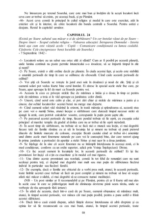 59
Ne întoarcem pe terenul Soarelui, care este mai bun și învățăm de la acești locuitori încă
ceva care ar trebui să existe, pe aceeași bază, și pe Pământ.
-46- Acest ceva constă în principal în cultul religios și modul în care este exercitat, atât în
exterior cât și în interior, de către locuitorii din banda centrală a Soarelui. Pentru astăzi e
deajuns. Restul în capitolul următor.
CAPITOLUL 24
(Există pe Soare sabatul sau măcar o zi de sărbătoare? Un cer înstelat văzut de pe Soare –
Despre tineri – Scopul cultului religios – Valoarea educaţiei: Întruparea Domnului – Istoria
lumii aşa cum este văzută acolo – Copiii – Comunicare condiţionată cu lumea cealaltă.
Căsătorie. Cele cincisprezece benzi locuibile ale Soarelui.)
- 7 Septembrie 1842 -
-1- Locuitorii solare au un sabat sau orice altă zi sfântă? Cum ar fi posibil pe această planetă,
unde lumina continuă nu poate permite întunericului s-o invadeze, să se împartă timpul în zile
și nopți?
-2- Pe Soare, există o altă ordine decât pe planete. În ciuda acestui fapt, și acolo este stabilită
o anumită perioadă de timp în care se odihnesc de oboseală. Când cade această perioadă de
odihnă?
-3- Voi știți că Soarele se rotește în jurul axei sale în douăzeci și nouă de zile. Știți și că
oamenii solari pot vedea foarte bine cerul înstelat. Ei zăresc în special acele stele fixe care, pe
Soare, apar aproape la fel de mari ca Soarele pentru voi.
-4- Aceasta în ceea ce privește stelele fixe de mărimea a întâia și a doua; în timp ce pentru
cele de mărimea a treia ei le văd aproape ca jumătatea celor dintâi.
-5- Uneori, când aerul este calm și clar, ei pot zări chiar și stelele de mărimea a patra și a
cincea; dar ochiul locuitorilor acestei benzi nu merge mai departe.
-6- Când oamenii solari văd răsărind la orizont, în toată măreția și splendoarea ei, această stea
pe care voi o numiți Sirius, atunci începe o sărbătoare care durează timpul necesar stelei să
ajungă la zenit, care potrivit calculelor voastre, corespunde la puțin peste șapte zile.
-7- Pe parcursul acestei perioade de timp, fiecare pendul trebuie să fie oprit, cu excepția celui
principal al marelui templu de gradul al doilea care nu ar trebui să fie oprit niciodată.
-8- În acest timp de sărbătoare, nu trebuie să se facă nici o muncă sau lecție, ci mai degrabă
fiecare tată de familie rămâne cu ai săi în locuința lui și nimeni nu trebuie să pună piciorul
dincolo de limitele marcate de coloane, excepție făcută cazului când ar trebui să-i amenințe
unul dintre acele mari fenomene naturale pe care voi le cunoașteți bine, dar care rareori ajung
în prima jumătate a perioadei de apariție a stelei Sirius și mai ușor în a doua jumătate.
-9- Se înțelege de la sine că acest fenomen nu se întâmplă întotdeauna în aceeași zonă, ci în
mod condiționat, conform cu un ordin superior, adică prin Voința Înțelepciunii Divine.
-10- Ce fac acești oameni în locuințele lor, în această perioadă de odihnă? Ei își fac
promisiuni lor-înșiși că o țin cu exactitate și în modul cel mai riguros.
-11- Una dintre aceste promisiuni sau rezoluții, constă în tot felul de renunțări care nu sunt
aceleași pentru toți, ci depind mai degrabă mai mult sau mai puțin de slăbiciunea fiecărui
individ în particular sau fiecărei familii.
-12- De exemplu, dacă o familie are obiceiul de a vorbi prea mult, atunci, în această perioadă,
toate limbile acestei case trebuie să facă un post complet și nimeni nu trebuie să lase să scape
afară nici măcar o silabă, ci mai degrabă să se consacre numai meditației.
(NB – Un post similar ar fi recomandabil și pe Pământ, pentru că ar fi foarte util mai ales
în acele case în care se pălăvrăgește inutil de dimineața devreme până seara târziu, unde se
vorbește de rău aproapele fără iertare)
-13- În afară de aceasta, dacă într-o casă de pe Soare, oamenii obișnuiesc să mănânce mult,
atunci, în timpul acestei perioade, vor mânca cât mai puțin posibil, pentru a pune astfel o frână
acestei slăbiciuni.
-14- Dacă într-o casă există dispute, adică ființele doresc întotdeauna să aibă dreptate și ca
opinia lor să fie recunoscută ca cea mai bună, atunci, în timpul acestei perioade, toate
 