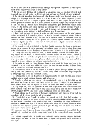 6
un pol la altul deşi nu în ordinea care se foloseşte pe o planetă imperfectă, ci mai degrabă
exact invers. Veţi întreba: De ce, la urma urmei?
-9- Eu nu am nicio dificultate să vă răspund, ci din contră chiar voi înşivă ar trebui să găsiţi
răspunsul, dacă spiritul vostru s-a eliberat deja puţin de lenea sa. Motivul este deci următorul:
-10- Pe planetele imperfecte totul evoluează până la om şi astfel omul formează ultima şi cea
mai perfectă treaptă pe scara ascendentă a lucrurilor şi fiinţelor. Pe Soare, ca planetă perfectă,
din contră omul este cel ce deţine începutul şirului fiinţelor ca fiind originea lor, dat fiind că
acestea provin în ansamblu de la el, adică conform cu ordinea voinţei sale; acestea sunt apoi
în cele mai mici şi ultimele puteri transferate transcedental prin intermediul razelor luminii
solare, pe alte planete unde apoi, împreună cu animalele mici şi esențele atomice, precum şi
cu mucegaiurile eterice impalpabile – care până în prezent sunt necunoscute naturaliştilor –
ele încep să urce pentru a ajunge în final până la om, lucru deja cunoscut.
-11- Deci, dacă voi observaţi aceasta în lumina spiritului, puteţi constata că, din acest punct de
vedere, voi sunteţi fii ai oamenilor Soarelui; în timp ce, în ceea ce privește singurul Spirit cu
adevărat viu care locuiește în voi, cu toate că la exterior sunteţi fiii oamenilor solari, voi
sunteți în schimb şi părinţii lor, ca să spunem așa, deoarece Spiritul nemuritor care locuieşte
în voi este Spiritul pe calea de întoarcere la Tatăl; în timp ce Spiritul oamenilor solari este
acela care merge de la El.
-12- În această privinţă ar trebui să vă întrebaţi: Spiritul oamenilor din Soare ar trebui, prin
urmare, să se încarneze în om al planetelor? Acest lucru, vedeţi voi, este un mister despre care
niciun pământean nu şi-a pus întrebarea. Cu toate acestea, Eu vreau să vă ajut să-l pătrundeţi.
-13- Vedeți deci: Voi ştiţi înainte de toate, că toate planetele, conform cu ordinea fixată, își
trag originea lor din Soare, la fel cum acesta din urmă provine din Sorii centrali, originari şi
fundamentali. Dar voi ar trebui să ştiţi, datorită mai multor comunicări deja primite, ceea ce
este, în esenţă, toată materia unei planete, adică nimic altceva decât expresia vizibilă şi
palpabilă a forţelor originare sau spiritelor judecate şi prizoniere.
-14- De unde au venit ele? Dacă întreaga planetă a venit afară din Soare este logic ca tot
conţinutul ei să nu poată avea nicio altă origine, dat fiind că acest conţinut şi planeta însăşi
până la cel mai mic atom sunt unul şi acelaşi lucru.
-15- Acum trebuie numai să vă fac să ştiţi în ce mod o planetă își trage originea din corpul
solar şi cum chiar continuă s-o facă încă. Aceasta vă va lumina de asemenea asupra sorţii care
le aşteaptă pe unele spirite ale oamenilor Soarelui.
-16- Totuși pentru ca voi să fiţi capabili să înţelegeţi aceasta încă mult mai bine, este necesar
mai întâi să vi se spună care este structura fizică a Soarelui.
-17- Soarele, în calitate de corp planetar, este constituit astfel încât în el să fie închişi şase alți
sori, adică unul în altul și dintre care numai cel mai din interior reprezintă, ca să spunem aşa,
inima planetei Soare care, atât organic cât şi fără vid în sine, este numai al şaptelea Soare.
-18- Toţi aceşti Sori, adică cei şapte unul în altul, sunt TOŢI locuiţi. Între Soarele extern şi cel
intern există un spaţiu liber, de o mie de mile, două mii de mile şi chiar trei mii de mile (7500,
15 000, respectiv 50 000 km), motiv pentru care fiecare dintre sori este locuibil.
-19- Unele planete au de asemenea o dispunere asemănătoare dar, cum este firesc, mult mai
imperfectă, atât în privinţa numărului cât şi a structurii.
-20- Considerând acum Soarele în calitate de planetă perfectă, dată fiind mărimea sa
extraordinară şi bogăţia sa de spaţiu, el este capabil să conţină o mulţime extraordinar de mare
de fiinţe umane. Nu trebuie să fiţi uimiți dacă vă spun că oamenii de pe Soare, luaţi împreună,
formează o mulţime care este de o mie de ori mai mare decât cea a tuturor planetelor, lunilor
şi cometelor luate împreună şi care gravitează în jurul lui, deși omul din Soare este mult mai
mare decât cei care locuiesc pe planete.
-21- Acum am ajuns la punctul în care ne-am stabilit, dar este necesar să ştim mai întâi din ce
material este constituit într-adevăr corpul solar însuși şi, în consecință, al tuturor oamenilor
săi.
-22- Materia corpului solar, în exterior este constituită dintr-o substanţă organică însuflețită,
ţinută un pic mai ferm, în care un număr infinit de spirite sunt păstrate într-o închisoare nu
prea rigidă.
 