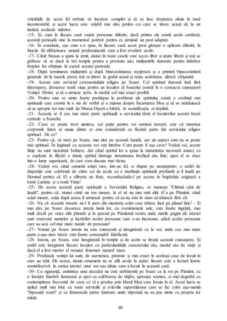 60
veleitățile de acest fel trebuie să înceteze complet și să se lase dreptatea altuia în mod
incontestabil; și acest lucru este valabil mai ales pentru cei care se întorc acasă de la un
institut scolastic inferior.
-15- Și, cum în fiecare casă există persoane diferite, dacă printre ele există acolo certăreți,
această perioadă vine la momentul potrivit pentru ei, urmând un post adaptat.
-16- În concluzie, așa cum s-a spus, în fiecare casă acest post găsește o aplicare diferită, în
funcție de slăbiciunea umană predominantă care a fost revelată acolo.
-17- Când Steaua a ajuns la zenit, atunci în toate casele este acces liber și ieșire liberă și toți se
grăbesc să se ducă la trei temple pentru a prezenta aici, mulțumirile datorate pentru întărirea
forțelor lor obținute în cursul acestei perioade.
-18- După terminarea mulțumirii și după binecuvântarea reciprocă și a primirii binecuvântării
generale de la marele preot, toți se întorc în grabă acasă și reiau activitatea zilnică obișnuită.
-19- Acesta este serviciul ceremonialului religios pe Soare. Cel spiritual durează însă fără
întrerupere, deoarece toată viața pentru un locuitor al Soarelui constă în o consacra cunoașterii
Voinței Divine și să o urmeze activ, în modul cel mai exact posibil.
-20- Pentru cine se simte foarte predispus la probleme ale spiritului, există o credință mai
spirituală care constă în a sta de vorbă și a raționa despre Încarnarea Mea și să se străduiască
să se apropie tot mai mult de Marea Operă a Iubirii, în semnificația ei deplină.
-21- Aceasta ar fi cea mai mare parte spirituală a serviciului divin al locuitorilor acestei benzi
centrale a Soarelui.
-22- Ceea ce poate trezi uimirea, cel puțin pentru voi oameni tereștri, este că moartea
corporală fizică al unuia dintre ei este considerată ca făcând parte din serviciului religios
spiritual. De ce?
-23- Pentru că, să mori pe Soare, mai ales pe această bandă, are un aspect cum nu se poate
mai spiritual. În legătură cu aceasta voi veți întreba: Cum poate fi așa ceva? Vedeți voi, aceste
ființe nu sunt niciodată bolnave, dar când spiritul lor a ajuns la maturitatea necesară atunci, cu
o explozie în flăcări a inimii, spiritul distruge instantaneu învelișul său fizic; apoi el se duce
într-o lume superioară, de care vom discuta mai târziu.
-24- Vedeți voi, când oamenii solari mor, într-un fel, ei dispar pe neașteptate; o astfel de
dispariție este celebrată de către cei de acolo cu o meditație spirituală profundă și îl laudă pe
Domnul pentru că El a eliberat un frate, reconducându-l pe acesta în Împărăția originară a
toată Lumina și a toată Viața!
-25- De aceea această parte spirituală a Serviciului Religios, se numește "Ultimul cânt de
laudă", pentru că, atunci când un om moare, la el să nu mai vină alții. (Ca pe Pământ, când
soțul moare, soția după aceea îl urmează pentru că ea nu este în stare să trăiască fără el).
-26- Nu că această moarte să-l fi șters din memoria celor care trăiesc încă pe planul fizic! - Și
mai ales pe Soare deoarece istoria lumii lor, cu evenimentele sale, este foarte îngrijită, mai
mult decât pe orice altă planetă și în special pe Pământul vostru unde marile pagini ale istoriei
sunt rezervate numelor și lucrărilor acelor persoane care s-au încoronat, adică acelor persoane
care au ucis cel mai mare număr de persoane!
-27- Numai pe Soare istoria nu este cunoscută și înregistrată ca la voi, unde cea mai mare
parte a așa-zisei istorii este foarte convenabil falsificată.
-28- Istoria, pe Soare, este înregistrată în temple și de acolo se învață această cunoaștere. Și
astfel este înregistrat fiecare locuitor cu particularitățile caracterului său, modul său de viață și
dacă el a fost martor al vreunui fenomen natural mare.
-29- Produsele voinței lui sunt, de asemenea, păstrate și mai exact în aceleași case de locuit în
care au trăit. De aceea, niciun ornament nu se află acolo în zadar: fiecare este o lectură foarte
semnificativă în cartea istoriei unui om sau altuia care a locuit în această casă.
-30- Cu siguranță, amintirea unui decedat nu este sărbătorită pe Soare ca la voi pe Pământ, cu
o însoțire funebră fastuoasă și apoi cu celebrarea de slujbe, aproape veșnice, ci mai degrabă cu
contemplarea frecventă de ceea ce el a produs prin Harul Meu care locuia în el. Acest lucru se
aplică mult mai bine ca toate serviciile și evlaviile superstițioase care se fac celor așa-numiți
"răposații voștri" și ca faimoasele pietre funerare unde răposații nu au pus nimic cu propria lor
mână.
 