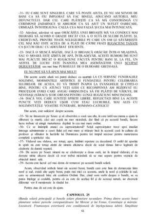 61
-31- EU CARE SUNT SINGURUL CARE VĂ POATE AJUTA, EU NU AM NEVOIE DE
BANI CA SĂ FIU IMPLORAT SĂ FAC BINELE, ADUCÂND AJUTORUL MEU
DEFUNCTULUI. DAR CEL CARE PLĂTEȘTE CA SĂ MĂ CONSTRÂNGĂ CU
CEREMONII ZADARNICE ȘI ABSURDE CA SĂ AJUT UN SUFLET OARECARE,
URMEAZĂ ÎNTOTDEAUNA CALEA CEA MAI FALSĂ ȘI CEA MAI ÎNTUNECATĂ.
-32- Adevărat, adevărat vă spun: ORĂCĂITUL UNEI BROAȘTE MĂ VA CONDUCE MAI
DEGRABĂ SĂ ACORD O GRAȚIE DECÂT CEA A O SUTĂ DE SLUJBE PLĂTITE. ȘI,
CREDEȚI-MĂ, PRINTRE TOATE NELEGIUIRILE PE CARE UN OM LE SĂVÂRȘEȘTE
CEL MAI RĂU ESTE ACEEA DE A PLĂTI DE CĂTRE FRAȚI RUGĂCIUNI TAXATE
CA ȘI CUM ERAU CU ADEVĂRAT EFICIENTE.
-33- DACĂ O MUSCĂ BÂZÂIE, DACĂ O BROASCĂ ORĂCĂIE ÎNTR-O MLAȘTINĂ,
SAU O MOARĂ ESTE IZBITĂ DE APĂ, ÎNTR-ADEVĂR, ACESTE RUMORI ÎMI SUNT
MAI PLĂCUTE DECÂT O RUGĂCIUNE FĂCUTĂ PENTRU BANI ȘI, LA FEL, UN
ASTFEL DE LUCRU ESTE ÎNAINTEA MEA ASEMĂNĂTOR UNUI SCUIPAT
DEZGUSTĂTOR sau mai bine PUROIULUI DE O DUHOARE GREȚOASĂ.
EU NU POT SĂ VĂ SPUN MAI MULT!
Din aceste scurte aluzii voi puteți deduce cu ușurință LA CE SERVESC FUNERALIILE
SOLEMNE, MORMINTELE ARTISTICE ȘI FUNDAȚIILE PENTRU CELEBRAREA
SLUJBELOR. DE ACEEA, EU VĂ TRIMIT ÎNAPOI LA EVANGHELIE ȘI CITIȚI-O
BINE, PENTRU CĂ ATUNCI VEȚI GĂSI CE RECOMPENSĂ AM REZERVAT EU
PREOȚILOR EVREI CARE AVEAU OBIȘNUINȚA SĂ FIE PLĂTIȚI DE VĂDUVE, DE
NEVOIAȘI (SĂRACI) ȘI DE ORFANI PENTRU LUNGI RUGĂCIUNI MINCINOASE.
-34- DACĂ VOI, CARE SUNTEȚI SPIRITE LIBERE, REFLECTAȚI BINE LA ACESTE
PUNCTE VEȚI DEDUCE UȘOR CUM STAU LUCRURILE, MAI ALES CU
SOLEMNITĂȚILE VOASTRE FUNERARE, ROMANO-CATOLICE!
Dar acum, este suficient despre aceasta.
-35- Să ne întoarcem pe Soare și să observăm o casă sau alta, în care tatăl sau mama a ajuns la
eliberare (a murit), căci aici copiii nu mor niciodată, dat fiind că pe această bandă, fiecare
lucru trebuie să atingă maturitatea deplină în cea mai mare ordine.
-36- Ce se întâmplă atunci cu supraviețuitorul? Soțul supraviețuitor trece apoi imediat
întreaga administrație a casei fiului cel mai mare și trăiește încă în această casă în calitate de
profesor și sfătuitor în lucrările lui Dumnezeu pentru tot timpul necesar pentru maturizarea
completă a spiritului său.
-37- Văduvul sau văduva, are totuși, apoi, întâlniri repetate cu decedatul. O astfel de apariție
în spirit nu este totuși zărită de nimeni altcineva decât de soțul rămas într-o legătură de
căsătorie de durată veșnică.
-38- De aceea pe Soare nimeni nu se căsătorește a doua oară, iar în timpul văduviei, el nu
dorește nimic altceva decât că n-ar trebui niciodată să se mai separe pentru veșnicie de
obiectul inimii sale.
-39- Acesta este lucrul cel mai demn de remarcat pe această bandă solară.
Acum, observând ambele laturi ale acestei benzi, bandă care este linia de demarcație între
nord și sud, există alte șapte benzi, puțin mai mici ca aceasta, unele la nord și celelalte la sud,
care se armonizează între ele conform Ordinii. Dar, când vom vorbi despre o bandă, se va
putea înțelege și cealaltă, pentru că ea este de același fel și de aceeași natură, iar diversele
diferențe vor fi menționate la rândul lor.
Pentru ziua de azi este de ajuns.
CAPITOLUL 25
(Banda solară principală și benzile solare planetare secundare. Prima dintre aceste benzi
planetare solare pereche corespunzătoare lui Mercur și lui Venus. Constituție și măreție.
Locuitorii. Frumusețea exterioară este condiționată de înțelepciunea iubirii. Simplitate
 