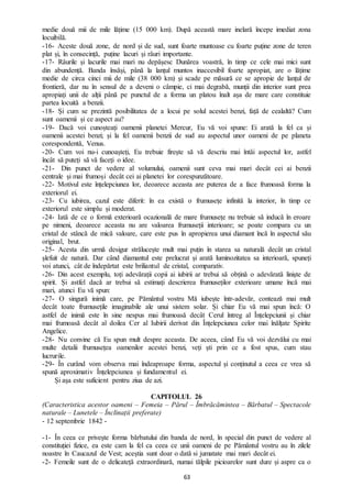 63
medie două mii de mile lățime (15 000 km). După această mare inelară începe imediat zona
locuibilă.
-16- Aceste două zone, de nord și de sud, sunt foarte muntoase cu foarte puține zone de teren
plat și, în consecință, puține lacuri și râuri importante.
-17- Râurile și lacurile mai mari nu depășesc Dunărea voastră, în timp ce cele mai mici sunt
din abundență. Banda însăși, până la lanțul muntos inaccesibil foarte apropiat, are o lățime
medie de circa cinci mii de mile (38 000 km) și scade pe măsură ce se apropie de lanțul de
frontieră, dar nu în sensul de a deveni o câmpie, ci mai degrabă, munții din interior sunt prea
apropiați unii de alții până pe punctul de a forma un platou înalt așa de mare care constituie
partea locuită a benzii.
-18- Și cum se prezintă posibilitatea de a locui pe solul acestei benzi, față de cealaltă? Cum
sunt oamenii și ce aspect au?
-19- Dacă voi cunoșteați oamenii planetei Mercur, Eu vă voi spune: Ei arată la fel ca și
oamenii acestei benzi; și la fel oamenii benzii de sud au aspectul unor oameni de pe planeta
corespondentă, Venus.
-20- Cum voi nu-i cunoașteți, Eu trebuie firește să vă descriu mai întâi aspectul lor, astfel
încât să puteți să vă faceți o idee.
-21- Din punct de vedere al volumului, oamenii sunt ceva mai mari decât cei ai benzii
centrale și mai frumoși decât cei ai planetei lor corespunzătoare.
-22- Motivul este înțelepciunea lor, deoarece aceasta are puterea de a face frumoasă forma la
exteriorul ei.
-23- Cu iubirea, cazul este diferit: în ea există o frumusețe infinită la interior, în timp ce
exteriorul este simplu și moderat.
-24- Iată de ce o formă exterioară ocazională de mare frumusețe nu trebuie să inducă în eroare
pe nimeni, deoarece aceasta nu are valoarea frumuseții interioare; se poate compara cu un
cristal de stâncă de mică valoare, care este pus în apropierea unui diamant încă în aspectul său
original, brut.
-25- Acesta din urmă desigur strălucește mult mai puțin în starea sa naturală decât un cristal
șlefuit de natură. Dar când diamantul este prelucrat și arată luminozitatea sa interioară, spuneți
voi atunci, cât de îndepărtat este briliantul de cristal, comparativ.
-26- Din acest exemplu, toți adevărații copii ai iubirii ar trebui să obțină o adevărată liniște de
spirit. Și astfel dacă ar trebui să estimați descrierea frumuseților exterioare umane încă mai
mari, atunci Eu vă spun:
-27- O singură inimă care, pe Pământul vostru Mă iubește într-adevăr, contează mai mult
decât toate frumusețile imaginabile ale unui sistem solar. Și chiar Eu vă mai spun încă: O
astfel de inimă este în sine nespus mai frumoasă decât Cerul întreg al Înțelepciunii și chiar
mai frumoasă decât al doilea Cer al Iubirii derivat din Înțelepciunea celor mai înălțate Spirite
Angelice.
-28- Nu convine că Eu spun mult despre aceasta. De aceea, când Eu vă voi dezvălui cu mai
multe detalii frumusețea oamenilor acestei benzi, veți ști prin ce a fost spus, cum stau
lucrurile.
-29- În curând vom observa mai îndeaproape forma, aspectul și conținutul a ceea ce vrea să
spună aproximativ Înțelepciunea și fundamentul ei.
Și așa este suficient pentru ziua de azi.
CAPITOLUL 26
(Caracteristica acestor oameni – Femeia – Părul – Îmbrăcămintea – Bărbatul – Spectacole
naturale – Lunetele – Înclinații preferate)
- 12 septembrie 1842 -
-1- În ceea ce privește forma bărbatului din banda de nord, în special din punct de vedere al
constituției fizice, ea este cam la fel ca ceea ce unii oameni de pe Pământul vostru au în zilele
noastre în Caucazul de Vest; aceștia sunt doar o dată si jumatate mai mari decât ei.
-2- Femeile sunt de o delicateță extraordinară, numai tălpile picioarelor sunt dure și aspre ca o
 