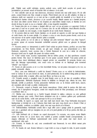 64
pilă. Tălpile sunt astfel alcătuite, pentru ambele sexe, astfel încât aceștia să poată urca
pretutindeni pe terenul neted al Soarelui fără să alunece și să cadă.
-3- Aici căderile sunt un pic mai dureroase, deoarece terenul este mai solid (tare). Pe de altă
parte, corpul femeii este bine rotunjit și moale. Părul femeii este de un alb sclipitor, în timp ce
culoarea pielii are aspectul ca și cum ați lua o petală palidă de trandafir și s-o faceți să se
întrezărească lumina solară, deoarece și pe această bandă, ființele umane au o lumină proprie;
iar dacă una dintre aceste femei ar sta noaptea pe unul dintre munții voștri, ar ilumina un cerc
destul de larg în jurul ei, nu cu o lumină albă, ci mai degrabă trandafirie.
-4- Numai prin păr ea ar emana o lumină albă pe care voi nu ați putea s-o suportați. Ochii ei
sunt mari și cum nu se poate mai vii. Corneea este de un alb strălucitor, irisul albastru deschis,
în timp ce pupila nu este neagră, ci mai degrabă de un verde foarte întunecat.
-5- Și aceasta dintr-un motiv foarte înțelept, ca să poată să suporte cu atât mai ușor lumina și
să vadă foarte clar în toate părțile. Ca urmare a ceea ce este descris pentru formă, cred că nu
este necesar să ne oprim asupra fiecărei părți a corpului.
-6- Totuși, pentru ca voi să știți ce se înțelege aici prin termenul "siluetă" sau chiar "aspect",
se poate spune că aceasta înseamnă veritabilul caracter global care se găsește în întregul
formei.
-7- Aceasta puteți s-o interpretați și astfel: Când vedeți un picior frumos, perfect, un corp bine
proporționat, un braț frumos rotund, un gât ușor rotunjit; un cap proporționat și o față
frumoasă, expresivă, toate acestea dau o formă frumoasă la care nu e nimic de obiectat,
deoarece totul este în regulă din punct de vedere estetic.
-8- Când vedeți toate acestea reprezentate într-un tablou pictat, vă dați aprobarea voastră
pentru formă. Dar dacă vă întrebați apoi: Ce-mi spune această formă? Veți putea primi un
răspuns doar dacă îmbrățișați dintr-o singură privire tot ansamblul. Și armonia formei care
iese din întreaga reprezentație, este exact ceea ce trebuie să se înțeleagă prin termenul
"siluetă" sau "aspect".
-9- Acum că știți aceasta și că v-a fost dezvăluită forma, voi ați putea descoperi și la voi, cu
puțină osteneală, silueta.
Deci, cum este îmbrăcată o astfel de femeie? Pentru ceea ce se referă la îmbrăcăminte,
totul se reduce la un șorț destul de mare, în jurul pântecelui; de la umărul stâng până pe latura
dreaptă, atârnă oblic o mantie albă, care lasă libere un braț și un sân.
-10- Femeile poartă o panglică roșie în jurul frunții; ceea ce la ele ține să semnifice iubirea
prin înțelepciune. Bărbatul depășește femeia în înălțime cu întregul cap; silueta lui este, fără
îndoială, nobilă și perfectă. Forma picioarelor bărbatul este ca la femeie astfel încât, uneori,
ele seamănă atât de mult cu pilele (răzătoarele).
-11- Picioarele, corpul și brațele sunt foarte musculoase. Gâtul, până la partea din față este
rotund, dar îi apropierea beregatei, există doi mușchi destul de bine pronunțați, care formează
o scobitură între ei.
-12- Bărbia este decorată cu o barbă bogată divizată la mijloc; culoarea sa este galbenă
tinzând aproape spre verde. Părul foarte abundent este de o culoare galben pal, sprâncenele
sunt de un verde închis, ochii sunt aproape la fel ca cei ai femeii.
-13- Urechile, în raport cu capul, sunt mai mult mari decât mici. Fața bărbatului descoperă
înțelepciune și dorință de a ști. Culoarea feței tinde mai spre roșu decât cea a femeii. Chiar și
restul corpului, conform cu celelalte părți, este mai roșu decât cel al femeii.
-14- Îmbrăcămintea bărbatului constă într-o togă albă care-i ajunge până la genunchi, togă
care are o garnitură atât pe marginea de jos cât și în jurul gâtului și la fel pe partea din față, pe
toată lungimea.
-15- Atât bărbatul cât și femeia au capul descoperit. Cu aceasta, am expus acum ființele
umane în forma lor și acest lucru este valabil și pentru cealaltă bandă corespondentă, cu
singura diferență că bărbații septentrionali (din nord) sunt puțin mai mari decât cei
meridionali (din sud).
-16- Femeia, în banda de sud, este considerabil mai frumoasă; în rest diferă numai prin
îmbrăcăminte.
-17- Pe banda de sud, femeia îmbracă o togă tivită cu roșu și legată în talie, în jurul corpului
 
