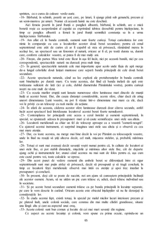 65
sprinten, cu o curea de culoare verde-aurie.
-18- Bărbatul, în schimb, poartă un șorț care, pe laturi, îi ajunge până sub genunchi, precum și
un semi-mantou pe umeri. Numai că această haină nu este deschisă.
Aici femeia poartă în jurul frunții o panglică albastră, bărbatul, în schimb, are o mică
bonetă roșie ca acoperământ al capului ea exprimând iubirea deosebită pentru înțelepciune, în
timp ce panglica albastră a femeii în jurul frunții semnifică constanța sa în a urma
înțelepciunea bărbatului.
-19- Am aflat că în banda centrală, oamenii sunt foarte curioși. Totuși curiozitatea lor este
nimic în comparație cu cea a locuitorilor acestor două benzi secundare; pentru că omul
septentrional este atât de curios că ar fi capabil să stea să privească, rămânând mereu în
același loc, un spectacol sau un fenomen al naturii, oricare ar fi el, pe toată durata sa, durată
care, conform calculelor voastre, ar putea fi de mai mulți ani.
-20- Firește, din partea Mea totul este făcut în așa fel încât, nici pe această bandă, nici pe cea
corespondentă, spectacolele naturii nu durează prea mult timp.
-21- În general, spectacolele naturale cele mai importante apar acolo unde fâșia de apă merge
de-a lungul celorlalte două lanțuri muntoase care separă banda principală de cele două benzi
secundare.
-22- Aceste spectacole naturale, când au loc explozii ale protuberanțelor în banda centrală
sunt bineînțeles pe durată mare. Cu toate acestea, dat fiind că banda inelară de apă este
totdeauna suficient de lată (ici și colo, dublul diametrului Pământului vostru), pentru curioșii
noștri nu este mult de văzut.
-23- Cu ocazia marilor erupții sunt lansate numeroase sfere luminoase mari dincolo de munții
înalți ai acestei benzi. Dar, din cauza distanței considerabile, aceste sfere, chiar dacă ele ating
uneori dimensiunea Lunii voastre, nu pot fi văzute într-o dimensiune mai mare ca ele, dacă
voi le priviți cu un telescop cu rază medie de acțiune.
-24- În afară de aceasta, căderea acestor sfere luminoase durează doar câteva secunde, astfel
încât acest spectacol lasă întotdeauna locuitorul acestei benzi foarte nemulțumit.
-25- Contemplarea lor principală este aceea a cerul înstelat și oamenii septentrionali, în
special, se epuizează adesea în presupuneri mari și să caute semnificația unei stele sau alteia.
-26- Locuitorii meridionali au chiar un fel de telescop aproape ca a voastră "cameră-neagră".
Cu ajutorul acestui instrument, ei surprind imaginea unei stele sau alteia și o observă cu cea
mai mare atenție.
-27- Dar, cu toate acestea, nu merge mai bine decât la voi pe Pământ cu telescoapele voastre,
unde în final nu reușiți să știți altceva decât, cel mult, mișcarea stelelor, și, probabil, mărimea
lor.
-28- Totuși ei sunt mai avansați decât savanții voștri numai pentru că, în calitate de locuitori ai
unei stele fixe, ei pot stabili distanțele, mișcările și mărimea altor stele fixe, cât de departe
ajung ochii și instrumentele lor; atunci când acestea nu mai sunt de folos pentru ei, așa cum
este cazul pentru voi, toate calculele se opresc.
-29- Din acest punct de vedere oamenii din ambele benzi se diferențiază între ei: sigur
septentrionalii sunt mai puțin atrăși să privească, decât să presupună și să tragă concluzii, în
timp ce locuitorii feței meridionale observă mai întâi cu atenție și apoi trec imediat la
presupuneri și concluzii.
-30- În prezent, deși cât se poate de succint, noi am ajuns să cunoaștem principalele înclinații
ale acestor oameni. Acum, să ne uităm un pic cum trăiesc ei, adică, dacă trăiesc individual sau
în societate.
-31- Și pe aceste benzi secundare oamenii trăiesc ca pe banda principală în locuințe separate,
pe care le vom descrie în curând. Oricum acesta este obiceiul înțelepților să nu fie deranjați în
considerațiile lor.
-32- În ciuda acestui fapt, există totuși, în special pe malul micilor lacuri interioare precum și
pe platoul înalt, unele colonii sociale, care constau din mai multe clădiri grandioase, situate
una lângă alta și care au aspectul unui oraș.
-33- Aceste colonii sunt bun comun și locuite de cei mai mari savanți din regiune.
Ce aspect au aceste locuințe și colonii, vom spune cu prima ocazie, oprindu-ne un
 