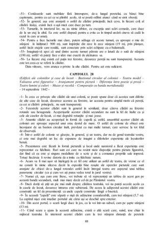 69
-51- Coridoarele sunt mobilate fără întrerupere, de-a lungul peretelui, cu bănci bine
capitonate, pentru ca cei ce se plimbă acolo, să se poată odihni atunci când se simt obosiți.
-52- În general, așa este aranjată o astfel de clădire principală; încă ceva, în fiecare colț al
clădirii însăși, există încă o ușă mică care duce pe turn.
-53- Turnurile, în interiorul lor, nu au nimic izbitor, cu excepția unei scări comode, care duce
de la un etaj la altul. Ea este astfel dispusă pentru a evita ca în timpul urcării cineva să cadă în
cazul în care ar ameți.
-54- Pentru a face lucrurile mai clare, putem adăuga că aceste turnuri, cu aproape o mie de
stânjeni în înălțime(1 900 m), sunt împărțite din zece în zece stânjeni (19 m), prin planșee,
astfel încât etajele care rezultă, sunt conectate prin scări echipate cu o balustradă.
-55- Imaginați-vă apoi că unul dintre aceste turnuri pătrate are o latură de o sută de stânjeni
(190 m); astfel vă puteți face o idee mai exactă de alcătuirea sa.
-56- La fiecare etaj există cel puțin trei ferestre, deoarece pereții nu sunt transparenți. Aceasta
este tot ceea ce se referă la clădire.
Data viitoare, vom arunca o privire la alte clădiri. Pentru azi este suficient.
CAPITOLUL 28
(Edificii ale coloniilor și case de locuit – Bastionul circular al coloniei – Teatru model –
Valoarea artei figurative – Aranjament pentru pictură – Diferența între poezie și proză –
Teatre lumini și culori – Muzee și recoltă – Comparație cu banda meridională)
- 14 septembrie 1842 -
-1- În ceea ce privește alte clădiri ale unei colonii, se poate spune doar că acestea sunt diferite
de alte case de locuit, deoarece acestea au ferestre, iar aceasta pentru simplul motiv că pereții,
ca cei ai clădirii principale, nu sunt transparenți.
-2- Ferestrele acestor clădiri sunt în general în semilună; doar câteva clădiri au ferestre
rotunde sau hexagonale. Acoperișurile acestor clădiri secundare nu sunt la fel de înalte ca și
cele ale caselor de locuit, ci mai degrabă rotunjite și mai joase.
-3- Anumite clădiri au acoperișul în formă de cupolă și, astfel, ansamblul acestor clădiri ale
coloniei are aproape aspectul unui oraș destul de mare. O astfel de colonie de obicei este
înconjurat de un bastion circular înalt, prevăzut cu mai multe turnuri, care servesc la tot felul
de observații.
-4- Într-o astfel de colonie se găsește, în general, și un teatru, dar nu de genul teatrului vostru,
ci este mai degrabă un loc de expunere de imagini a diferitelor experiențe ale locuitorilor
benzii.
-5- Prezentarea este făcută în formă picturală și locul unde naratorul a făcut experiența este
reprezentat cu fidelitate. Rari sunt cei care nu resimt nicio dispoziție pentru pictura figurativă,
dat fiind că ea este și singura modalitate de a scrie și de a comunica propriile sale impresii.
Totuși fiecăruia îi revine datoria de a imita cu fidelitate natura.
-6- Acum va fi mai ușor să înțelegeți în ce fel este utilizat un astfel de teatru, de vreme ce el
nu constă în nimic altceva decât în expoziții bine reușite ale operelor picturale care sunt
aranjate de obicei de-a lungul rotondei astfel încât întregul teatru are aspectul unui tablou
panoramic circular (ca și cum voi ați putea vedea totul în jurul vostru).
-7- Numai că, așa cum este firesc, voi trebuie să vă reprezentați un tablou de acest gen pe
această bandă secundară, mult mai mare decât cel de pe Pământul vostru.
-8- Dacă doriți să știți un pic mai mult despre clădirea teatrului, voi nu puteți accede acolo ca
în casele de locuit, deoarece intrarea este subterană. De aceea la adăpostul acestei clădiri este
construită un fel de proeminență ca unele capele construite lângă o biserică.
-9- În această "capelă" este săpată o nișă de adâncime considerabilă, cam trei stânjeni (5,7 m).
La capătul nișei este imediat portalul ale cărui uși se deschid spre exterior.
-10- Din acest portal, o scară largă duce în jos, ca la voi într-un subsol, cam pe șapte stânjeni
(13 m).
-11- Când scara a ajuns la această adâncime, există o altă scară care, suind, iese chiar în
mijlocul teatrului. În interiorul acestei clădiri cam la trei stânjeni distanță de peretele
 