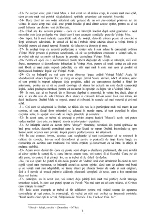 7
-23- Pe corpul solar, prin Harul Meu, a fost creat un al doilea corp, în esenţă mult mai solid,
ceea ce este mult mai potrivit să găzduiască spiritele prizoniere ale materiei Soarelui.
-24- Deci, când un om solar adevărat este generat de un om pre-existent printr-un act de
voinţă, în acest corp mai solid este primit imediat și unul dintre aceste spirite, pentru ca el să
poată înfrunta un ulterior test de libertate.
-25- Când are loc această primire – ceea ce se întâmplă imediat după actul generator – noul
om solar este deja pe deplin viu, după care îi sunt anunţate condiţiile puse de Voința Mea.
-26- Apoi, lui îi sunt indicate capacităţile sale de voinţă, datorită cărora poate să exercite o
forță creatoare adevărată, în sensul că lui nu-i trebuie nimic altceva decât o voință fermă și
hotărâtă pentru că atunci terenul Soarelui să-i dea tot ce dorește și vrea.
-27- În același timp cu această perfecţiune a voinţei sale îi sunt aduse la cunoştinţă ordinea
Voinţei Mele precum şi porunca sancţionată, că el, cu perfecţiunea creatoare a voinţei sale, n-
ar trebui sub nici un motiv să lucreze în opoziţie cu ordinea Voinţei Mele.
-28- Pentru că apoi, cu o asemănătoare foarte liberă dispoziție de voință se întâmplă, cum este
firesc, numeroase şi dezordonate infracţiuni la Voinţa Mea, pentru că toată voinţa cu cât este
mai liberă şi mai puţin supusă judecăţii, cu atât mai mult îi este mai uşor şi posibil să
depăşească barierele legale ale Voinţei Mele.
-29- Ce se întâmplă cu cei care n-au observat legea ordinii Voinţei Mele? Aceia îşi
abandonează atunci trupurile lor, şi merg să ocupe primul Soare interior, adică al doilea, unde
ei sunt primiți în trupuri adaptate deja pregătite, adică cu cunoașterea deplină a fiinţei lor
anterioare, pentru ca ei să se poată convinge că starea lor actuală nu este decât consecinţă
logică, adică pedeapsa meritată pentru că au lucrat în opoziţie cu legea vie a Voinţei Mele.
-30- În rest, aici ei se bucură de o libertate deplină şi puternică în voinţa lor; dacă, chiar şi
aici, ei ies din nou de sub Ordinea Mea atunci ei coboară într-un soare încă mai intern, iar
dacă încălcarea Ordinii Mele se repetă, atunci ei coboară în soarele cel mai material şi cel mai
solid.
-31- Cei care se adaptează la Ordine, se ridică din nou la o perfecţiune mult mai mare; în caz
contrar, ei sunt făcuţi ferm prizonieri şi, adunaţi în număr mare, ei sunt expediaţi în afara
corpului solar, în spaţiul vast unde se mişcă planetele şi cometele.
-32- În acest sens, ar trebui să aruncaţi o privire asupra lucrării "Musca"; acolo veţi putea
vedea imediat care este, cu timpul, soarta acestor puteri expulzate.
-33- Se întâmplă uneori ca aceste prime "eboşe1" planetare, constând din puteri spirituale nu
încă prea solide, datorită conştiinţei care le este lăsată se supun Ordinii, întorcându-se spre
Soare, unde acestea sunt primite înapoi pentru perfecţionarea lor ulterioară.
-34- În caz contrar, invers, acestea sunt surghiunite şi sunt condamnate să se rotească în
calitate de comete, într-un mod dezordonat şi pentru o perioadă de timp foarte lungă, cu
consecința că acestea sunt totdeauna mai strâns reținute şi condensate ca să intre, în sfârşit, în
ordinea stabilită.
-35- Acum avem destul din ceea ce poate servi drept o clarificare preliminară, din care rezultă
ai căror spirite le sunteţi fii, şi cum, într-un anume sens, voi sunteţi fii ai Soarelui. Cum, pe de
altă parte, voi puteţi fi și părinţii lor, nu ar trebui să fie dificil de dedus.
-36- Eu v-o spun: Le puteţi fi din două puncte de vedere; unul este următorul: În cazul în care
copiii voştri mor prematur, se întâmplă atunci ca aceste spirite, când sunt de calitate mai bună
şi de voinţă mult mai adaptabilă, se întorc direct pe planeta Soare de unde ei sunt originari,
fără a fi nevoie să treacă printr-o călătorie planetară completă de teste, cum a fost menţionat
deja mai înainte.
-37- Anticipat, ca în acest caz, voi sunteţi deja părinţi încă mult mai perfecţi decât întreaga
umanitate solară, în care caz puteţi spune cu Pavel: "Nu mai sunt eu cel care trăiesc, ci Cristos
care trăieşte în mine!"
-38- Iată: acest exemplu ar trebui să fie edificator pentru voi, ținând seama de aparenta
contradicţie şi veți putea, în consecință, să vedeți cu atât mai perfect ce înseamnă cuvintele:
"Tatăl nostru care eşti în ceruri, Sfinţească-se Numele Tău, Facă-se Voia Ta."
1 Eboşă – Schiță, crochiu – (Dexonline – NTRo)
 