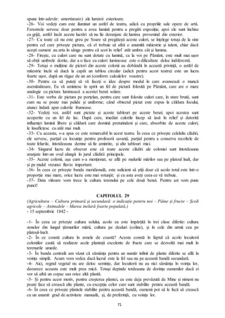 71
spune într-adevăr: amortizoare) ale luminii exterioare.
-26- Voi vedeți cum este iluminat un astfel de teatru, adică cu propriile sale opere de artă.
Ferestrele servesc doar pentru a avea lumină pentru a pregăti expoziția; apoi ele sunt închise
cu grijă, astfel încât aceste lucrări să nu fie deranjate de lumina provenind din exterior.
-27- Cu toate că nu este greu pe Soare să pregătești aceste culori, se înțelege totuși de la sine
pentru cel care privește pictura, că el trebuie să aibă o anumită măiestrie și talent, chiar dacă
acești oameni au arta în sânge pentru că scot în relief atât umbra cât și lumina.
-28- Firește, cu culori care nu sunt dotate cu lumină, ca la voi pe Pământ, este mult mai ușor
să obții umbrele dorite, dar a o face cu culori luminoase este o dificultate deloc indiferentă.
-29- Totuși o mulțime de pictori din aceste colonii au dobândit în această privință, o astfel de
măestrie încât să ducă la capăt un tablou circular (adică pentru acest teatru) este un lucru
foarte ușor, după un răgaz de un an (conform calculelor voastre).
-30- Pentru ca să puteți să vă faceți o idee despre modul în care avansează o muncă
asemănătoare, Eu vă amintesc în spirit un fel de pictură folosită pe Pământ, care are o mare
analogie cu pictura luminoasă a acestei benzi solare.
-31- Este vorba de pictura pe porțelan, pentru care sunt folosite culori care, în stare brută, sunt
cum nu se poate mai palide și uniforme; când obiectul pictat este expus la căldura focului,
atunci îndată apar culorile frumoase.
-32- Vedeți voi, astfel sunt pictate și aceste tablouri pe aceste benzi; apoi acestea sunt
acoperite cu un fel de lac. După care, imediat culorile încep să iasă în relief și datorită
influenței luminii libere și căldurii care domină pretutindeni și care, absorbite de aceste culori,
le însuflețesc cu atât mai mult.
-33- Cu aceasta, s-a spus ce este remarcabil în acest teatru. În ceea ce privește celelalte clădiri,
ele servesc, parțial ca locuințe pentru profesorii savanți, parțial pentru a conserva recoltele de
toate felurile, întotdeauna demne să fie amintite, și alte tablouri mici.
-34- Singurul lucru de obsevat este că toate aceste clădiri ale coloniei sunt întotdeauna
aranjate într-un oval alungit în jurul clădirii principale.
-35- Aceste colonii, așa cum s-a menționat, se află pe malurile mărilor sau pe platoul înalt, dar
și pe malul vreunui fluviu important.
-36- În ceea ce privește banda meridională, este suficient să știți doar că acolo totul este într-o
proporție mai mare, orice lucru este mai rotunjit; și cu asta aveți ceea ce vă trebuie.
-37- Data viitoare vom trece la cultura terenului pe cele două benzi. Pentru azi vom pune
punct!
CAPITOLUL 29
(Agricultura – Cultura primară și secundară: o indicație pentru noi – Pâine și fructe – Școli
agricole – Animalele – Marea inelară foarte populată.)
- 15 septembrie 1842 -
-1- În ceea ce privește cultura solului, acolo ea este împărțită în trei clase diferite: cultura
zonelor din lungul țărmurilor mării, cultura pe dealuri (coline), și în cele din urmă cea pe
platoul-înalt.
-2- În ce constă cultura în zonele de coastă? Acesta constă în faptul că acolo locuitorii
coloniilor caută să realizeze acele plantații excelente de fructe care se dezvoltă mai mult în
terenurile umede.
-3- În banda centrală am văzut că sămânța pentru un număr infinit de plante diferite se află în
voința simplă. Acum vom vedea dacă lucrul este la fel sau nu pe această bandă secundară.
-4- Aici, regnul vegetal nu are deloc semințe, dar locuitorii nu au nici sămânța în voința lor,
deoarece aceasta este mult prea mică. Totuși depinde totdeauna de dorința oamenilor dacă ei
vor să aibă un copac sau orice altă plantă.
-5- Și pentru acest motiv, pentru creșterea plantei, ea este deja prevăzută de Mine și nimeni nu
poate face să crească alte plante, cu excepția celor care sunt stabilite pentru această bandă.
-6- În ceea ce privește plantele stabilite pentru această bandă, oamenii pot să le facă să crească
cu un anumit grad de activitate manuală, și, de preferință, cu voința lor.
 