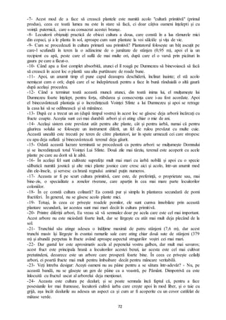 72
-7- Acest mod de a face să crească plantele este numită acolo "cultură primitivă" (primul
produs), ceea ce toată lumea nu este în stare să facă, ci doar câțiva oameni înțelepti și cu
voință puternică, care s-au consacrat acestei branșe.
-8- Locuitorii obișnuiți practică de obicei cultura a doua, care constă în a lua rămurele mici
din copaci, și a le planta în sol, aproape cum sunt plantate la voi sălciile și vița de vie.
-9- Cum se procedează în cultura primară sau primitivă? Plantatorul folosește un băț ascuțit pe
care-l scufundă în teren la o adâncime de o jumătate de stânjen (0,95 m), apoi el ia un
recipient cu apă, peste care el suflă de mai multe ori, după care el o varsă prin picături în
gaura pe care a făcut-o.
-10- Când apa a fost complet absorbită, atunci el îl roagă pe Dumnezeu să binevoiască să facă
să crească în acest loc o plantă sau alta purtătoare de roade bune.
-11- Apoi, un anumit timp el pune capul deasupra deschiderii, înclinat înainte; el stă acolo
nemișcat cam o oră; după care el se îndepărtează pentru a face în bună rânduială o altă gaură
după același procedeu.
-12- Când a terminat toată această muncă atunci, din toată inima lui, el mulțumește lui
Dumnezeu foarte înțelept, pentru forța, răbdarea și consecvența care i-au fost acordate. Apoi
el binecuvântează plantația și o încredințează Voinței Sfinte a lui Dumnezeu și apoi se retrage
la casa lui să se odihnească și să mănânce.
-13- După ce a trecut un an (după timpul vostru) în acest loc se găsesc deja arborii încărcați cu
fructe coapte. Aceștia sunt cei mai durabili arbori și ei ating chiar o mie de ani.
-14- Același sistem este prevăzut atât pentru alte plante, cât și pentru iarbă, numai că pentru
găurirea solului se folosește un instrument diferit, un fel de rulou prevăzut cu multe cuie.
Această unealtă este trecută pe teren de către plantatori, iar în spate urmează cei care stropesc
cu apa deja suflată și binecuvântează terenul deja găurit.
-15- Odată această lucrare terminată se procedează ca pentru arbori: se mulțumește Domnului
și se încredințează totul Voinței Lui Sfinte. Două zile mai târziu, terenul este acoperit cu acele
plante pe care au dorit să le aibă.
-16- În același fel sunt cultivate suprafețe mult mai mari cu iarbă nobilă și apoi cu o specie
sălbatică numită josnică și alte mici plante josnice care cresc aici și acolo, într-un anumit mod
din ele-însele, și servesc ca hrană regnului animal puțin numeros.
-17- Aceasta ar fi pe scurt cultura primitivă, care este, de preferință, o proprietate sau, mai
bine-zis, o specialitate a zonelor riverane, care aparțin în cea mai mare parte locuitorilor
coloniilor.
-18- În ce constă cultura colinară? Ea constă pur și simplu în plantarea secundară de pomi
fructiferi. În general, nu se găsesc acolo plante mici.
-19- Totuși, în ceea ce privește roadele pomilor, ele sunt cumva înnobilate prin această
plantare secundară, iar acestea sunt mai mari decât în cultura primitivă.
-20- Printre diferiții arbori, Eu vreau să vă semnalez doar pe acela care este cel mai important.
Acest arbore nu este niciodată foarte înalt, dar se lărgește cu atât mai mult deja plecând de la
sol.
-21- Trunchiul său atinge adesea o înălțime maximă de patru stânjeni (7,6 m), dar acest
trunchi masiv își lărgește în evantai ramurile sale care ating chiar două sute de stânjeni (379
m) și abundă perpetuu în fructe având aproape aspectul strugurilor voștri cei mai mari.
-22- Dar gustul lor este aproximativ acela al pepenelui vostru galben, dar mult mai savuros;
acest fruct este principala hrană a locuitorilor acestei benzi, iar acesta este cel mai cultivat
pretutindeni, deoarece este un arbore care prosperă foarte bine. În ceea ce privește ceilalți
arbori, ei poartă fructe mai mult pentru îmbuibare decât pentru mâncare veritabilă.
-23- Veți întreba desigur: Acești oameni nu au pâine pentru a se sătura într-adevăr? - Nu, pe
această bandă, nu se găsește un gen de pâine ca a voastră, pe Pământ. Dimpotrivă ea este
înlocuită cu fructul uscat al arborelui deja menționat.
-24- Aceasta este cultura pe dealuri; și se poate semnala încă faptul că, pentru a face
posesiunile lor mai frumoase, locuitorii cultivă iarba care crește apoi în mod liber, și o taie cu
grijă, așa încât dealurile au adesea un aspect ca și cum ar fi acoperite cu un covor catifelat de
mătase verde.
 