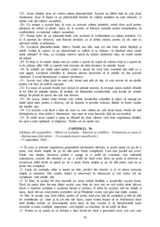 73
-25- Acum rămâne doar să vedem cultura platoului-înalt. Aceasta nu diferă mult de cele două
menționate, doar în faptul că pe platoul-înalt fructele de cultură primitivă nu sunt mâncate, ci
numai cele ale culturii secundare.
-26- Ca urmare a acestui fapt, în ceea ce privește cultura primitivă, există doar școli pentru
plantarea de arbori și plante. Apoi, de la acestea se folosesc ramurile pentru transplantare, în
conformitate cu sistemul culturii secundare.
-27- Numai iarba de pe platourile-înalte este produsă în conformitate cu cultura primitivă. Ce
ar fi oportun de observat, sunt fructele produse cu al doilea sistem, pentru că ele sunt cu
adevărat nobile și delicioase.
-28- Locuitorii platourilor-înalte, dintr-o bandă sau alta, sunt cei mai buni, adică înțelepți și
nobili. Având în vedere că pe platoul-înalt se cultivă și se trăiește, vă întrebați dacă există
unele animale? Ei bine, cu excepția câtorva specii de păsări cântătoare mici, nu există niciun
alt animal.
-29- În timp ce în zonele situate mai jos există o specie de capră de culoare roșie și o specie de
oi de culoare albă. Oile și caprele sunt crescute de către locuitori în anumite locuri.
-30- În schimb, pe malul mării inelare există o specie de vacă care seamănă mai mult cu o
oaie gigant. Locuitorii coloniilor le vânează adesea încercând să le prindă vii; dar această
vânătoare îi costă întotdeauna o muncă istovitoare.
-31- Aceste vaci, chiar dacă nu sunt rele, totuși sunt atât de iuți, că este nevoie de un șiretlic
pentru a le face să cadă în capcană.
-32- Cu toate că această bandă este săracă în animale terestre, în revanșă marea inelară abundă
în tot felul de animale marine. Și insulele, de dimensiuni considerabile, sunt locuite de armate
întregi de păsări de specii din cele mai diverse.
-33- De aceea, atunci când vremea este calmă, locuitorilor coloniilor le place să meargă pe
malul marii mări, pentru a observa, cât de departe le permite vederea, ființele vii foarte variate
ale marilor ape.
-34- Cu aceasta v-ați făcut o idee de ceea ce este cultura pe cele două benzi, banda de sud
distingându-se doar printr-o dimensiune mai mare în toate lucrurile față de cea nordică.
-35- Și astfel acest capitol a ajuns la sfârșitul lui; data viitoare vom trata organizarea familiei,
iar apoi a celei spirituale și religioase. Pentru azi ne oprim aici.
CAPITOLUL 30
(Ordinea din gospodărie – Mărul ca exemplu – Simetrie și echilibru – Pedanteria și cauza ei
– Înțelepciune fără iubire – Un exemplu foarte semnificativ.)
- 17 septembrie 1842 -
-1- În ceea ce privește organizarea gospodăriei (domestică, internă), se poate spune că, pe de o
parte, este foarte simplă, iar pe de altă parte foarte complicată. Cum este posibil așa ceva?
Nimic mai simplu, deoarece pentru a ajunge la o astfel de concluzie, este suficientă
cunoașterea corectă din moment ce pe o astfel de bază orice lucru nu poate fi observat și
recunoscut altfel decât să apară pe de o parte foarte simplu și, pe de altă parte, cum nu se
poate mai complicat.
-2- Luați, de exemplu, chiar și numai un măr; priviți-l din exterior și el va părea oarecum
simplu și monoton. Din contră, tăiați-l și observați-l la microscop și veți vedea cât de
complicate sunt părțile sale.
-3- Ei bine, în același fel stau lucrurile pe tema ordinii familiale a locuitorilor acestei benzi.
Dacă ați putea intra într-una dintre aceste case timp de zece ani, nu veți vedea nimic altceva
decât o repetare continuă a acelorași lucruri și acestea, în afară de aceasta, atât de simple și
naive, încât într-un coteț pentru porumbei de pe Pământul vostru veți găsi mai multe variații.
-4- Dar, în esență, este total diferit, pentru că acolo, totul este atât de complicat și atât de plin
de semnificație că, chiar și la cel mai mic lucru, capul vostru începe să se învârtească dacă
tatăl familiei trebuie să descompună acest lucru în fața voastră și să întredeschidă toate
secretele și toate condițiile importante care depind cu exactitate de un astfel de fleac.
-5- Pentru ca să puteți să vă formați o idee destul de clară a guvernării casei, cea care este
 