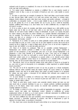 74
ordonată acolo în partea sa complicată, Eu vreau să vă dau doar două exemple care ar trebui
să fie mai mult decât suficiente.
-6- Voi sunteți cumva familiarizați cu simetria și echilibrul. Dar ce sunt simetria voastră și
echilibrul vostru în fața a ceea ce un locuitor al benzii pe care noi o știm numită cu aceste
nume?
-7- Să luăm ca prim lucru un exemplu al simetriei lor. Dacă unul dintre acești locuitori trebuie
să intre într-una dintre sălile voastre și să vadă cum acestea sunt dotate cu scrinuri, mese,
dulapuri, fotolii, tablouri pe pereți, chiar dacă toate acestea sunt perfect ordonate – cel puțin în
conformitate cu conceptele voastre – el își va pune mâinile în cap; și când el își va fi revenit
un pic din spaima lui, el vă va arăta ierarhic (de sus în jos), că de o astfel de dezordine
depinde echilibrul lumii întregi și că, dacă lumea este în afara echilibrului său, cu timpul la fel
tot restul îi va urma.
-8- El vă va arăta că dacă, de exemplu, unul dintre aceste dulapuri sau o altă mobilă, nu este
împins puțin mai în față cu cel mai mare calm și cea mai mare circumspecție, în mii de
milioane de ani toată Creația vizibilă ar merge în debandadă. Și acela v-ar expune din punct
de vedere natural și din punct de vedere metafizic cu o puritate filosofică extraordinară și ar
zice de exemplu: "Nu observați, O, voi oameni nebuni, că în mod necesar gândurile voastre
trebuie mai întâi să se ordoneze și să se reunească așa cum sunt ordonate și strânse
decorațiunile din locuința voastră?
-9- "Spuneți-mi, în ce ordine vor putea să se adune gândurile voastre când sunt silite să vadă
un scaun lângă un scrin, pe scrin o vază care nu are nicio legătură cu acesta, într-un alt colț al
camerei un pat și, lângă pat, o masă și lângă masă, din nou, ceva ce nu are nici o legătură cu
masa în sine, nici definitiv și cu atât mai puțin provizoriu."
-10- Dacă el vă întreba în continuare: "Știți voi ce semnifică cuvântul Înțelepciune? -
Înțelepciunea este simetria perfectă și infinită în toate lucrurile, este ordinea calculată în
modul cel mai perspicace și mai pătrunzător, prin care și în care aceeași Înțelepciune a lui
Dumnezeu a creat toate lucrurile și le păstrează pe toate. Cum vreți voi să ajungeți la
Înțelepciune dacă voi chiar nu aveți grijă ca aceste lucruri mici să fie fasonate și ordonate
astfel încât ochiul vostru să se obișnuiască cu această ordine și că, datorită acestei viziuni
constante, chiar și gândurile voastre încep să se obișnuiască cu o anumită ordine, cel puțin în
lucrurile mici, iar de la această ordine puteți trece apoi la un alt grad superior.
-11- "Într-adevăr, dacă voi nu observați ordinea acolo unde puteți s-o faceți în voi locuind în
ea, cum vreți voi apoi să descoperiți și să contemplați o ordine superioară cu spiritul obișnuit
doar la dezordine?"
-12- "Nu este tot la fel de imposibil că dacă voi ați vrea să găsiți cu o fracție neadaptată,
rădăcina dintr-un volum constând numai din numere întregi? De aceea trebuie să vă ridicați
gândurile voastre mai mici la un număr întreg; doar atunci vă puteți aventura să vă apropiați
de volume mai mari, pentru a descoperi în ele rădăcina bine ordonată care conține în ea
condiția volumului întreg."
-13- Și acest înțelept va continua să vorbească așa: "Știți voi greutatea planetei voastre din
univers? Știți voi ceea ce o face să se rotească în jurul axei sale? Știți voi ce o menține și o
susține în spațiul infinit și liber?
-14- "Dacă, ca prim lucru, casele voastre sunt construite simetric niciuna mai mare sau mai
mică decât alta și camerele distribuite în case cu o simetrie perfectă, mobilierul pretutindeni
același și la fel dispus, atunci toate acestea nu exercită nicio perturbare asupra mișcării
corpului (planetei) în univers.
-15- "În schimb, ar trebui să vă fie și clar că o astfel de îngrămădire de materiale – uneori mai
masive, uneori mai puțin, dar întotdeauna contrar simetriei și echilibrului pe același
amplasament trebuie să aducă cu ea în mod necesar o diferență matematică în echilibrul unui
corp al universului care stă complet liber în spațiu.
-16- Dar dacă echilibrul este doar ușor perturbat, acest deranjament trece și în mișcare și, cu
timpul, provoacă o dezordine totdeauna în creștere, mai întâi în temperatură și apoi în
mișcarea de rotație însăși, cu accelerare și încetinire.
-17- Dar, dacă toate aceste dezordini din jurul vostru trebuie să se ivească în mod necesar prin
 