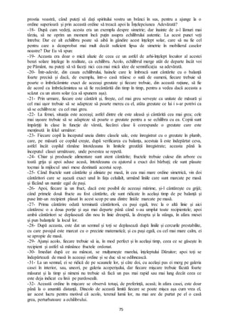 75
prostia voastră, când puteți să dați spiritului vostru un brânci în sus, pentru a ajunge la o
ordine superioară și prin această ordine să treacă apoi la Înțelepciunea Adevărată?
-18- După cum vedeți, acesta era un exemplu despre simetrie; dar înainte de a-l lămuri mai
târziu, să ne oprim un moment încă puțin asupra echilibrului autentic. La acest punct veți
întreba: Dar ce alt echilibru poate să aibă în gândire acest înțelept solar, care să nu fie cel
pentru care a dezaprobat mai mult decât suficient lipsa de simetrie în mobilierul caselor
noastre? Dar Eu vă spun:
-19- Aceasta era doar o mică aluzie de ceea ce un astfel de arhi-înțelept locuitor al acestei
benzi solare înțelege în realitate, ca echilibru. Acolo, echilibrul merge atât de departe încât voi
pe Pământ, nu puteți să vă faceți nici cea mai mică idee de semnificația sa adevărată.
-20- Într-adevăr, din cauza echilibrului, hainele care le îmbracă sunt cântărite cu o balanță
foarte precisă și dacă, de exemplu, într-o casă trăiesc o sută de oameni, fiecare trebuie să
poarte o îmbrăcăminte exact de aceeași greutate și fiecare trebuie, din această rațiune, să fie
de acord ca îmbrăcămintea sa să fie recântărită din timp în timp, pentru a vedea dacă aceasta a
scăzut cu un atom solar (ca să spunem așa).
-21- Prin urmare, fiecare este cântărit și, firește, cel mai greu servește ca unitate de măsură și
cel mai ușor trebuie să se adapteze să poarte mereu cu el, atâta greutate ce lui i s-ar potrivi ca
să se echilibreze cu cel mai greu.
-22- La femei, situația este aceeași; astfel dintre ele este aleasă și cântărită cea mai grea; cele
mai ușoare trebuie să se adapteze să poarte o greutate pentru a se echilibra cu ea. Copiii sunt
împărțiți în clase în funcție de vârstă, fiecărei clase îi corespunde o greutate care este
menținută în felul următor:
-23- Fiecare copil la începutul uneia dintre clasele sale, este înregistrat cu o greutate în plumb,
care, pe măsură ce copilul crește, după verificarea cu balanța, acestuia îi este îndepărtat ceva,
astfel încât copilul rămâne întotdeauna în limitele greutății înregistrate; aceasta până la
începutul clasei următoare, unde povestea se repetă.
-24- Chiar și produsele alimentare sunt atent cântărite; fructele trebuie culese din arbore cu
toată grija și apoi aduse acasă, întotdeauna cu ajutorul a exact doi bărbați; ele sunt plasate
tocmai la mijlocul unei mese destinată acestui scop.
-25- Când fructele sunt cântărite și aliniate pe masă, în cea mai mare ordine simetrică, vin doi
cântăritori care se așează exact unul în fața celuilalt, urmând liniile care sunt marcate pe masă
și făcând un număr egal de pași.
-26- Apoi, fiecare ia un fruct, dacă este posibil de aceeași mărime, și-l cântărește cu grijă;
când primele două fructe au fost cântărite, ele sunt ridicate în același timp de pe balanță și
puse într-un recipient plasat în acest scop pe una dintre liniile marcate pe masă.
-27- Prima cântărire odată terminată cântăritorii, cu pași egali, trec la o altă linie și aici
cântăresc o a doua porție și așa mai departe până când s-au umplut toate recipientele; apoi
ambii cântăritori se deplasează din nou în linie dreaptă, la dreapta și la stânga, în afara mesei
și pun balanțele la locul lor.
-28- După aceasta, este dat un semnal și toți se deplasează după liniile și cercurile prestabilite,
cu care pavajul este marcat cu o precizie matematică; și cu pași egali, cu cel mai mare calm, ei
se apropie de masă.
-29- Ajunși acolo, fiecare trebuie să ia, în mod perfect și în același timp, ceea ce se găsește în
recipient și astfel să mănânce fructele ordonat.
-30- Imediat după ce au mâncat, se mulțumește marelui, înțeleptului Dăruitor; apoi toți se
îndepărtează de masă în aceeași ordine și se duc să se odihnească.
-31- La un semnal, ei se ridică de pe scaunele lor, și câte doi, cu același pas ei merg pe galeria
casei în interior, sau, uneori, pe galeria acoperișului, dar fiecare mișcare trebuie făcută foarte
măsurat și la timp și nimeni nu trebuie să facă un pas mai rapid sau mai lung decât ceea ce
este deja indicat cu linii pe pardoseală.
-32- Această ordine în mișcare se observă totuși, de preferință, acasă; în afara casei, este doar
până la o anumită distanță. Dincolo de această limită fiecare se poate mișca așa cum vrea el,
iar acest lucru pentru motivul că acolo, terenul lumii lor, nu mai are de purtat pe el o casă
grea, perturbatoare a echilibrului.
 