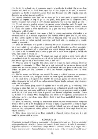 76
-33- La fel de pedantă este și observarea simetriei și echilibrului în colonii. Din aceste două
exemple voi puteți să vă faceți foarte ușor deja o idee despre ce fel este, în ansamblu,
organizarea de familie a locuitorilor acestor două fețe; deoarece orice altă ocupație, orice altă
dispoziție are același ritm arhi-echilibrat.
-34- Această constituție, care, așa cum s-a spus, pe de o parte poate să apară extrem de
monotonă și simpluță, în timp ce pe de altă parte, poate părea atât de complicată încât,
înaintea ei cei mai mari savanți ai voștri, în ciuda pedanteriei lor, și-ar pune mâinile pe ochi.
-35- Vă veți întreba ce grad de nebunie este necesar pentru a introduce astfel de reguli, chiar
și în guvernarea casei! Totuși Eu vă spun că sunteți nedrepți în dezaprobarea voastră, pentru
că aceasta este natura a toată înțelepciunea, de și prin sine-însuși, când nu se bazează pe
fundamentul solid al Iubirii!
-36- Este suficient să mergeți, chiar numai o dată, în locuința unui autentic arhi-înțelept și să
observați felul lui de a proceda. Explicați-vă care rațiunea pentru o piesă este aici, alta acolo,
iar dacă sunteți capabili să luați savantul vostru cu binișorul, atunci veți asista la miracole,
deoarece acesta va explica motivele respective, unul după altul, cu gravitate și o precizie
istorică și matematică.
-37- Dacă din întâmplare, ar fi posibil să observați într-un colț al camerei sale vreo oală veche
într-o stare jalnică și i-ați adresa câteva întrebări, dacă din întâmplare un obiect asemănător
are și oarecare semnificație, el, în primul rând, v-ar povesti întreaga istorie a acestui recipient.
-38- Apoi el vă va enumera prin ce mâini și prin câte a trecut acest recipient și, în cele din
urmă, cum a ajuns în posesia sa.
-39- Și dacă voi îl întrebați apoi: "Și atunci cum puteți să păstrați o piesă veche atât de
extraordinară și atât de prețioasă într-un colț atât de puțin vizibil al camerei, când ar trebui s-o
pună într-un sipet de aur, la locul cel mai secret al unui seif?"
-40- Omul de știință va răspunde fără ezitare, chiar și cu cea mai mare certitudine istorică și
matematică, că Alexandru cel Mare, după ce a golit recipientul, l-a pus tocmai într-un colț al
cortului său, așa cum se găsește el acum aici, și că bucățile mici care lipsesc acolo depind de o
lovitură de picior pe care Alexandru a dat-o din neatenție recipientului când s-a întors
imprudent!
-41- Vezi tu, aceasta este limba pe care un astfel de savant o va folosi pentru un vas spart care
ar putea arăta orice alt lucru, mai puțin acela de a fi servit regelui macedonean să bea.
-42- Și, dacă doriți să-l supuneți altor întrebări de acest gen pentru alte obiecte într-o stare
jalnică și acoperite de praf, el vă va explica admirabil fiecare detaliu particular, chiar și despre
praful care le acoperă.
-43- Din toate acestea puteți deduce cu ușurință de ce soi este știința și, în consecință, toate
produsele ei când, după cum s-a observat, aceasta nu are ca fundament gradul corect de iubire.
-44- Eu v-am spus toate astea astfel încât să puteți înțelege ce este guvernarea casei pe ambele
benzi, dar și ca să puteți vedea cum, în general, este formată înțelepciunea oamenilor. Pentru
că, în timp ce în Ordinea Mea, Înțelepciunea este infinită și de nepătruns, comercianților de
înțelepciune nu le-a mai rămas nimic altceva decât o pietrificare incalculabilă pentru voi în
toate elementele sale.
-45- Și că, în consecință, acest tip de demonstrație trebuie să pară absurd și ridicol înțeleptului
dotat cu Iubire și tot la fel de neînțeles că fiecăruia ar trebui să-i pară ridicol să vadă un măgar
îmbrăcat cu o togă romană. Într-adevăr, un astfel de imbecil care vrea să treacă drept un
savant nu este – din punct de vedere spiritual – nimic mai bun decât ca un măgar în rochie la o
tribună oratorică.
-46- Data viitoare vom vorbi și de latura spirituală și religioasă pentru a trece apoi la o altă
bandă; iar pentru astăzi ne oprim.
CAPITOLUL 31
(Constituția spirituală și baza sa matematică – Arhitectura și școala sa – Scrierea simbolică
a corespondențelor – Poezie – Exerciții de voință – Școala secretă – A vedea în sine-însuși –
Stăpânirea spiritului – Cunoașterea Voinței Divine – Iubirea: natura sa și scopul său –
Despre practica vieții – Veșnicul Profesor corect în toate – Câte ceva despre școlile de pe
 