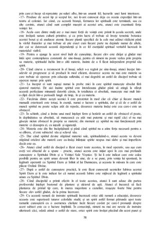 78
prin care ei încep să reprezinte pe suluri albe, într-un anumit fel, lucrurile unei lumi interioare.
-17- Produse de acest tip și scopul lor, noi le-am cunoscut deja cu ocazia expoziției într-un
teatru al coloniei. Iar când, cu această branșă, formarea lor spirituală este terminată, sau cu
alte cuvinte, atunci când sunt complet maeștri ai acestei arte, atunci este examinată forța
voinței lor.
-18- Acela care dintre mulți are o mai mare forță de voință este primit în școala secretă, unde
este învățată natura culturii primitive; și ca prim lucru el trebuie să învețe temeinic botanica
acestei benzi și să analizeze atomic fiecare plantă specifică de la cele mai adânci rădăcini până
la vârful frunzelor și mai trebuie să știe exact cum fiecare parte nu depinde numai de altele,
dar cui se datorează această dependență și în ce fel esențialul spiritual veritabil lucrează în
materialul vizibil.
-19- Pentru a ajunge la acest nivel înalt de cunoștințe, fiecare elev este dirijat și ghidat mai
întâi spre contemplarea constantă de sine-însuși, pentru că nimeni nu poate vedea prin propria
sa materie, spiritualul închis într-o altă materie, înainte de a fi făcut independent propriul său
spirit.
-20- Când cineva a recunoscut în el însuși, adică s-a regăsit pe sine-însuși, atunci începe într-
adevăr să progreseze și să producă în mod eficient, deoarece acesta nu mai este materia sa
care trebuie să opereze prin educația sufletului, ci mai degrabă un astfel de discipol trebuie să
opereze numai prin spirit.
-21- La început ei sunt supuși numai la probe mici în care spiritul muncește absolut fără
ajutorul materiei. De aici înainte spiritul este întotdeauna ghidat până să atingă la sfârșit
această perfecțiune minunată datorită căreia, în totalitatea ei absolută, muncește mai mult într-
o clipă decât într-o perioadă lungă de timp, în și cu materia.
-22- Fiecăruia dintre acești ucenici îi este prezentat în mod clar că chiar și fiecare muncă
manuală exterioară este totuși, în esență, numai o lucrare a spiritului, dar și că de o astfel de
muncă spiritul nu poate scăpa atât de repede, deoarece materia însăși este cea care-i este un
obstacol.
-23- În schimb, când a învins unui mod înțelept ferm și hotărât un astfel de obstacol el poate,
în deplinătatea sa absolută, să muncească cu atât mai puternic și mai rapid căci el nu mai
găsește niciun obstacol în propria sa materie; din moment ce spiritul nu mai funcționează prin
materie ci deasupra ei, cu iuțeală și siguranță.
-24- Materia este din fire încăpățânată și până când spiritul nu a atins forța necesară pentru a
se elibera, el este subiectul său și sclavul său.
-25- Dar când spiritul devine stăpânul materiei sale, spiritualizând-o, atunci acesta va deveni
stăpânul oricărei alte materii care ea-însăși înlănțuie spirite nespus mai slabe și mai imperfecte
decât este ea.
-26- Atunci când astfel de discipol a făcut exact toate acestea, în mod operativ, sau așa cum
aveți voi obiceiul de a spune – practic, atunci acesta este inițiat apoi în cea mai profundă
cunoaștere a Spiritului Divin și a Voinței Sale Veșnice. Și lui îi este indicat care este calea
posibilă pentru un spirit uman devenit liber în sine, de a se pune, prin voința lui spontană, în
legătură operantă cu Spiritul Etern și Infinit al lui Dumnezeu, și aceasta în măsura în care este
plăcut Ordinii Divine.
-27- După o astfel de cunoaștere practică, le este făcut cunoscută ucenicilor Iubirea acestui
Spirit Etern și le este indicat lor că numai această Iubire este mijlocul de legătură a spiritului
uman cu Spiritul Divin.
-28- Când discipolul a primit efectiv în el toate acestea, atunci îi sunt aduse din partea
profesorului înțelept bastonul de plantare și ulciorul de apă. Atunci el încearcă să facă
plantarea de primul tip care, în marea majoritate a cazurilor, reușește foarte bine pentru
fiecare elev astfel ghidat, de la prima încercare.
-29- Cu această ramură de instruire spirituală încetează orice altă ramură a educației, deoarece
aceasta este superioară tuturor celorlalte studii; și un spirit astfel format pătrunde apoi toate
ramurile cunoașterii cu o asemenea claritate încât fiecare cuvânt pe care-l pronunță despre
acest subiect este ca o lucrare împlinită. În consecință, nimeni nu mai are nevoie de instruire
ulterioară căci, odată atinsă o astfel de stare, orice spirit este învățat plecând din acest punct și
 