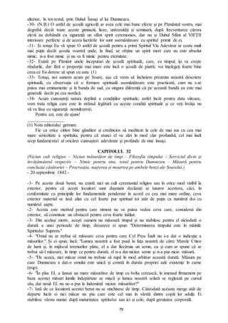 79
ulterior, în tot restul, prin Duhul Însuși al lui Dumnezeu.
-30- (N.B.) O astfel de școală agricolă ar avea cele mai bune efecte și pe Pământul vostru, mai
degrabă decât toate aceste gimnazii, licee, universități și seminarii, după frecventarea cărora
elevii au dobândit cu siguranță un sfânt spirit ceremonios, dar nu și Duhul Sfânt al VIEȚII
interioare perfecte și de aceea lucrările lor sunt asemănătoare cu spiritul primit de ei.
-31- Și totuși Eu vă spun: O astfel de școală pentru a primi Spiritul Viu Adevărat ar costa mult
mai puțin decât școala voastră unde, la final, se obține un spirit mort care nu este absolut
nimic, n-a fost nimic și nu va fi nimic pentru eternitate.
-32- Există pe Pământ unele începuturi de școală spirituală, care, cu timpul, își va crește
rândurile, dar fără o proporție mai mare este încă o școală de piatră; voi înțelegeți foarte bine
ceea ce Eu doresc să spun cu asta. (1)
-33- Totuși, noi suntem acum pe Soare, așa că vrem să încheiem prezenta noastră descriere
spirituală, cu observația că o formare spirituală asemănătoare este practicată, cum nu s-ar
putea mai eminamente și în banda de sud, cu singura diferență că pe această bandă ea este mai
generală decât pe cea nordică.
-34- Acum cunoașteți natura deplină a condițiilor spirituale, astfel încât pentru data viitoare,
vom trata religia care este în strânsă legătură cu aceste condiții spirituale și ce veți învăța nu
vă va lăsa cu siguranță nemulțumiți.
Pentru azi, este de ajuns!
________________
(1) Nota editorului german:
Fie ca orice cititor bine gânditor și credincios să mediteze la cele de mai sus cu cea mai
mare seriozitate a spiritului, pentru că atunci el va zări în mod clar profundul, cel mai înalt
scop fundamental al oricărei cunoașteri adevărate și profunde de sine însuși.
CAPITOLUL 32
(Niciun cult religios – Niciun măsurător de timp – Filozofia timpului – Serviciul divin și
învățământul respectiv – Nimic pentru sine, totul pentru Dumnezeu – Măsură pentru
concluzia căsătoriei – Procreația, nașterea și moartea pe ambele benzi ale Soarelui.)
- 20 septembrie 1842 -
-1- Pe aceste două benzi, nu există nici un cult ceremonial religios sau în orice mod vizibil la
exterior, pentru că acești locuitori sunt dușmani declarați ai tuturor acestora, căci, în
conformitate cu principiile lor fundamentale ponderate în acord cu cea mai mare ordine, ceva
exterior material se lasă aliat cu cel foarte pur spiritual tot atât de puțin ca numărul doi cu
numărul șapte.
-2- Acesta este motivul pentru care nimeni nu va putea vedea ceva care, considerat din
exterior, să constituie un obstacol pentru ceva foarte înălțat.
-3- Din același motiv, acești oameni nu măsoară timpul și nu stabilesc pentru el niciodată o
durată a unei perioade de timp, deoarece ei spun: "Determinarea timpului este în mâinile
Spiritului Suprem."
-4- "Omul nu ar trebui să măsoare ceva pentru care Cel Prea Înalt nu i-a dat o indicație a
măsurilor." Și ei spun, încă: "Lumea noastră a fost pusă în fața noastră de către Marele Ctitor
de lumi și, în mijlocul terenurilor plate, el a dat fiecăruia un semn, ca și cum ar spune că ar
trebui să-l măsoare, în timp ce pentru durată, el n-a dat niciun semn și n-a pus nicio măsură.
-5- "De aceea, nici măcar omul nu trebuie să rupă în mod arbitrar această durată. Măsura pe
care Dumnezeu a dat-o omului este unică și constă în durata propriei sale existențe în carne
(trup).
-6- "În plus EL a lansat un mare măsurător de timp cu bolta cerească; în imensul firmament pe
baza acestei măsuri lumile îndepărtate se mișcă și lumea noastră solară se reglează pe cursul
său, dar nouă EL nu ne-a pus la îndemână niciun măsurător?''
-7- Iată de ce locuitorii acestei benzi nu se sinchisesc de timp. Câteodată aceasta merge atât de
departe încât ei nici măcar nu știu care este cel mai în vârstă dintre copiii lor adulți. Ei
stabilesc vârsta numai după maturitatea spiritului sau ici și colo, după greutatea corporală.
 
