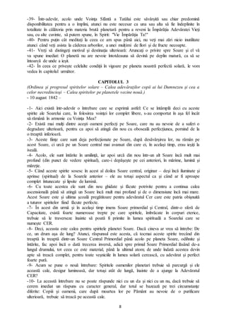 8
-39- Într-adevăr, acolo unde Voinţa Sfântă a Tatălui este săvârșită sau chiar predomină
disponibilitatea pentru a o împlini, atunci nu este necesar ca una sau alta să fie îndeplinite în
totalitate în călătoria prin materia brută planetară pentru a reveni la Împărăţia Adevăratei Vieţi
sau, cu alte cuvinte, să putem spune, în Spirit: "Vie Împărăţia Ta!"
-40- Pentru puțin cât meditaţi la ceea ce am spus până aici, nu veţi mai zări nicio inutilitate
atunci când veţi asista la căderea arborilor, a unei mulțimi de flori şi de fructe necoapte.
-41- Vreţi să distingeţi motivul şi destinaţia ulterioară: Aruncaţi o privire spre Soare şi el vă
va spune imediat: O planetă nu are nevoie întotdeauna să devină pe deplin matură, ca să se
întoarcă de unde a ieșit.
-42- În ceea ce privește celelalte condiţii în vigoare pe planeta noastră perfectă solară, le vom
vedea în capitolul următor.
CAPITOLUL 3
(Ordinea şi progresul spiritelor solare – Calea adevăraţilor copii ai lui Dumnezeu şi cea a
celor necredincioşi – Calea spiritelor pe planetele vecine nouă.)
- 10 august 1842 –
-1- Aici există într-adevăr o întrebare care se exprimă astfel: Ce se întâmplă deci cu aceste
spirite ale Soarelui care, în folosirea voinţei lor complet libere, s-au comportat în aşa fel încât
să rămână în armonie cu Voinţa Mea?
-2- Există mai mulţi dintre aceşti oameni perfecţi pe Soare, care nu au nevoie de a suferi o
degradare ulterioară, pentru ca apoi să atingă din nou cu oboseală perfecţiunea, pornind de la
o treaptă inferioară.
-3- Aceste fiinţe care sunt deja perfecționate pe Soare, după desăvârşirea lor, nu rămân pe
acest Soare, ci urcă pe un Soare central mai avansat din care ei, în același timp, erau ieșiți la
iveală.
-4- Acolo, ele sunt întărite în umilinţă, iar apoi urcă din nou într-un alt Soare încă mult mai
profund (din punct de vedere spiritual), care-i depăşeşte pe cei anteriori, în mărime, lumină şi
măreţie.
-5- Când aceste spirite sosesc în acest al doilea Soare central, originar – deşi încă iluminate şi
aprinse (spiritual) de la Soarele anterior – ele au totuși aspectul ca şi când ar fi aproape
complet întunecate şi lipsite de lumină.
-6- Cu toate acestea ele sunt din nou ghidate şi făcute potrivite pentru a continua calea
ascensională până să atingă un Soare încă mult mai profund şi de o dimensiune încă mai mare.
Acest Soare este și ultima şcoală pregătitoare pentru adevăratul Cer care este patria obişnuită
a tuturor spiritelor fiind făcute perfecte.
-7- În acest din urmă şi în acelaşi timp imens Soare primordial şi Central, dintr-o sferă de
Capacitate, există foarte numeroase trepte pe care spiritele, îmbrăcate în corpuri eterice,
trebuie să le traverseze înainte să poată fi primite în lumea spirituală a Soarelui care se
numește CER.
-8- Deci, aceasta este calea pentru spiritele planetei Soare. Dacă cineva ar vrea să întrebe: De
ce, un drum aşa de lung? Atunci, răspunsul este acesta, că tocmai aceste spirite trecând din
treaptă în treaptă dintr-un Soare Central Primordial până acolo pe planeta Soare, odihnite şi
întărite, fac apoi încă o dată trecerea inversă, adică spre primul Soare Primordial lăsând de-a
lungul drumului, tot ceea ce este material, până la ultimul atom; de unde îndată acestea devin
apte să treacă complet, pentru toate veșniciile în lumea solară cerească, cu adevărat şi perfect
foarte pură.
-9- Acum se pune o nouă întrebare: Spiritele oamenilor planetari trebuie să parcurgă și ele
această cale, desigur luminoasă, dar totuşi atât de lungă, înainte de a ajunge la Adevăratul
CER?
-10- La această întrebare nu se poate răspunde nici cu un da şi nici cu un nu, dacă trebuie să
cerem imediat un răspuns cu caracter general, dar totul se bazează pe trei circumstanţe
diferite: Copiii şi oamenii, care după moartea lor pe Pământ au nevoie de o purificare
ulterioară, trebuie să treacă pe această cale.
 