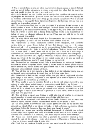 80
-8- Că, pe această bază, nu este nici măcar cazul să vorbim despre ceea ce se numește Sabatul,
puteți cu ușurință deduce din ceea ce s-a spus. În ce constă deci religia dacă din exterior nu
este nimic posibil de văzut din ceea ce se cere de la ea?
-9- La acești locuitori, tot ceea ce ei fac este un exercițiu divin, considerat din punct de vedere
al principiilor lor fundamentale. Și tocmai acesta este serviciul divin pentru care înțelepții lor
au învățătura fundamentală după care îi învață pe toți oamenii acestei benzi: "Noi nu am ieșit
din noi înșine, ci mai degrabă Forța Înțelepciunii Supreme a lui Dumnezeu este cea care ne-a
modelat așa și ne-a plasat pe acest sol.
-10- ''Și tocmai această Forță este cea care ne menține și ne ghidează în mod constant și noi
suntem continuu în Mâna Lui foarte înalt Înțeleaptă. Dar dacă această Forță ne-a modelat așa,
și ne ghidează, și ne conduce în mod constant, și are grijă de noi, și ne spune cum și când ar
trebui să săvârșim o lucrare, fără ca fiecare dintre preceptele noastre să ne fi reamintit că noi
trebuie și vrem s-o săvârșim totdeauna în serviciul Celuia care are grijă de noi în mod
constant cu toată forța posibilă.
-11- "De aceea, nimeni nu-și arogă dreptul de a face ceva pentru sine, ci mai degrabă ceea ce
el face face pentru Cel care i-a dat forța de a lucra și care continuă să i-o dea.
-12- "Înțelepciunea și munca credincioasă conform acestei înțelepciuni, sunt adevăratul
serviciu divin; de aceea, fiecare trebuie să facă fără întârziere ceea ce – în ordinea
înțelepciunii sale – el a recunoscut ca perfect corespunzătoare Ordinei Divine, motiv pentru
care dorim întotdeauna să-L slujim pe Acela în Înțelepciunea Căruia se găsește baza Scopului
Său, în urma căruia a stabilit pentru noi un țel, prin care – dacă noi îl vom atinge în
conformitate cu Ordinea recunoscută – putem corespunde tocmai scopului Său foarte perfect.
-13- ''De aceea noi trebuie să-L slujim pe Dumnezeu cu fiecare suflare a plămânilor noștri și
fiecare pas trebuie să fie bine măsurat și bine cântărit, pentru că în tot ceea ce există noi
recunoaștem că Dumnezeu este în El Însuși, Ordinea cea mai perfectă.
-14- "În consecință, ce corespunde acestei Ordini în toată lucrarea sa, servește pe Dumnezeu;
în schimb ce încalcă cu ușurință această Ordine și nu ține seama de măsura pașilor săi și de
măsura mâinilor sale, este ca un fruct fără gust și smintit care ar vrea să împingă în aer fibrele
rădăcinilor sale și să întindă ramurile sale în sol.
-15- "Este adevărat că, în timp, ramurile ar face rădăcini în sol, dar rădăcinile întoarse spre aer
cu siguranță nu se vor transforma în ramuri și nu vor da desigur niciun fruct.
-16- "Atunci când o ființă este încă un copil, el face doar pași mici și, cu picioarele sale el nu
poate ajunge la nicio măsură, căci pentru ei este imposibil ca un astfel de raport să fie atins,
datorită mișcării lor inconsistente și șovăielnice.
-17- "Când copilul a ajuns la maturitate deplină și a devenit viril, atunci și piciorul lui este
puternic și a atins măsura sa justă cu care el poate măsura vastele întinderi ale țării sale.
-18- "În mod similar, fiecare om trebuie să avanseze în propria sa întindere (interioară) și
trebuie să fie în măsură să se măsoare pe el-însuși mereu mai mult, iar atunci când a găsit
complet propria sa măsură el va putea să se privească în Măsura Divină, pentru a vedea dacă
există încă ceva greșit în el.
-19- "Dar adevărata sa măsură este Ordinea și astfel, atâta timp cât omul nu și-a recunoscut
propria sa ordine, el nu mai poate recunoaște Marea Ordine a lui Dumnezeu.
-20- "Dacă el n-o recunoaște, toată lucrarea lui este inutilă, deoarece, cum ar putea avea
valoare o acțiune care ar fi săvârșită de către cineva neștiind ce este pe cale să facă?
-21- "De aceea, nimeni nu ar trebui să facă o acțiune pentru care el nu are nici cea mai mică
capacitate de măsură. Dacă el are măsura spirituală, s-o facă conform cu ea, deoarece măsura
corectă este Ordinea lui Dumnezeu, după care fiecare este chemat să lucreze."
-22- Vedeți voi, aceasta este veritabila învățătură fundamentală și principală care reglează
această religie (dacă o putem numi astfel) a locuitorilor acestei benzi; de aceea ei sunt slujitori
constanți ai lui Dumnezeu și, în consecință, toată durata vieții lor este un Sabat neîntrerupt.
-23- Acesta este motivul pentru care chiar și practicile lor domestice (interne) și toate
mișcările lor sunt atât de măsurate – pentru că ei recunosc pe Dumnezeu ca Ordinea Supremă
– și nu vor să încalce această ordine în niciun chip.
-24- Există doar un eveniment deosebit pe care vom putea într-un fel să-l considerăm ca o
 