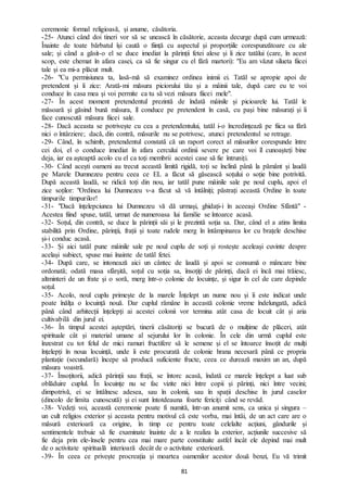 81
ceremonie formal religioasă, și anume, căsătoria.
-25- Atunci când doi tineri vor să se unească în căsătorie, aceasta decurge după cum urmează:
Înainte de toate bărbatul își caută o ființă cu aspectul și proporțiile corespunzătoare cu ale
sale; și când a găsit-o el se duce imediat la părinții fetei alese și îi zice tatălui (care, în acest
scop, este chemat în afara casei, ca să fie singur cu el fără martori): "Eu am văzut silueta fiicei
tale și ea mi-a plăcut mult.
-26- "Cu permisiunea ta, lasă-mă să examinez ordinea inimii ei. Tatăl se apropie apoi de
pretendent și îi zice: Arată-mi măsura piciorului tău și a mâinii tale, după care eu te voi
conduce în casa mea și voi permite ca tu să vezi măsura fiicei mele".
-27- În acest moment pretendentul prezintă de îndată mâinile și picioarele lui. Tatăl le
măsoară și găsind bună măsura, îl conduce pe pretendent în casă, cu pași bine măsurați și îi
face cunoscută măsura fiicei sale.
-28- Dacă aceasta se potrivește cu cea a pretendentului, tatăl i-o încredințează pe fiica sa fără
nici o întârziere; dacă, din contră, măsurile nu se potrivesc, atunci pretendentul se retrage.
-29- Când, în schimb, pretendentul constată că un raport corect al măsurilor corespunde între
cei doi, el o conduce imediat în afara cercului ordinii severe pe care voi îl cunoașteți bine
deja, iar ea așteaptă acolo cu el ca toți membrii acestei case să fie întruniți.
-30- Când acești oameni au trecut această limită rigidă, toți se înclină până la pământ și laudă
pe Marele Dumnezeu pentru ceea ce EL a făcut să găsească soțului o soție bine potrivită.
După această laudă, se ridică toți din nou, iar tatăl pune mâinile sale pe noul cuplu, apoi el
zice soților: "Ordinea lui Dumnezeu v-a făcut să vă întâlniți; păstrați această Ordine în toate
timpurile timpurilor!
-31- "Dacă înțelepciunea lui Dumnezeu vă dă urmași, ghidați-i în aceeași Ordine Sfântă" -
Acestea fiind spuse, tatăl, urmat de numeroasa lui familie se întoarce acasă.
-32- Soțul, din contră, se duce la părinții săi și le prezintă soția sa. Dar, când el a atins limita
stabilită prin Ordine, părinții, frații și toate rudele merg în întâmpinarea lor cu brațele deschise
și-i conduc acasă.
-33- Și aici tatăl pune mâinile sale pe noul cuplu de soți și rostește aceleași cuvinte despre
același subiect, spuse mai înainte de tatăl fetei.
-34- După care, se intonează aici un cântec de laudă și apoi se consumă o mâncare bine
ordonată; odată masa sfârșită, soțul cu soția sa, însoțiți de părinți, dacă ei încă mai trăiesc,
altminteri de un frate și o soră, merg într-o colonie de locuințe, și sigur în cel de care depinde
soțul.
-35- Acolo, noul cuplu primește de la marele Înțelept un nume nou și îi este indicat unde
poate înălța o locuință nouă. Dar cuplul rămâne în această colonie vreme îndelungată, adică
până când arhitecții înțelepți ai acestei colonii vor termina atât casa de locuit cât și aria
cultivabilă din jurul ei.
-36- În timpul acestei așteptări, tinerii căsătoriți se bucură de o mulțime de plăceri, atât
spirituale cât și material umane al sejurului lor în colonie. În cele din urmă cuplul este
înzestrat cu tot felul de mici ramuri fructifere să le semene și el se întoarce însoțit de mulți
înțelepți în noua locuință, unde îi este procurată de colonie hrana necesară până ce propria
plantație (secundară) începe să producă suficiente fructe, ceea ce durează maxim un an, după
măsura voastră.
-37- Însoțitorii, adică părinții sau frații, se întorc acasă, îndată ce marele înțelept a luat sub
oblăduire cuplul. În locuințe nu se fac vizite nici între copii și părinți, nici între vecini;
dimpotrivă, ei se întâlnesc adesea, sau în colonii, sau în spații deschise în jurul caselor
(dincolo de limita cunoscută) și ei sunt întotdeauna foarte fericiți când se revăd.
-38- Vedeți voi, această ceremonie poate fi numită, într-un anumit sens, ca unica și singura –
un cult religios exterior și aceasta pentru motivul că este vorba, mai întâi, de un act care are o
măsură exterioară ca origine, în timp ce pentru toate celelalte acțiuni, gândurile și
sentimentele trebuie să fie examinate înainte de a le realiza la exterior, acțiunile succesive să
fie deja prin ele-însele pentru cea mai mare parte constituite astfel încât ele depind mai mult
de o activitate spirituală interioară decât de o activitate exterioară.
-39- În ceea ce privește procreația și moartea oamenilor acestor două benzi, Eu vă trimit
 