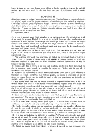 82
înapoi la ceea ce s-a spus despre acest subiect la banda centrală; în timp ce în capitolul
următor, noi vom trece îndată la cele două benzi învecinate; și astfel pentru astăzi ne oprim
aici.
CAPITOLUL 33
(Următoarea pereche de benzi secundare corespunzând Pământului nostru – Particularitățile
lor: păgâni, negri și amfibii greșesc complet – Particularitățile sale. Animale și vegetație.
Constituție și condiții specifice generale. Religia. Totul este exemplar. Diferență între Nord și
Sud. Orașe, sate, etc... Acești locuitorii în comparație cu noi. Legătura lor cu Cerul.
Căsătoriile. Procrearea. Moartea. Calculul timpului. Hristos este totul în toți. Școli și
profesori. Muzică, teatre și concerte? Luna.)
- 22 septembrie 1842 -
-1- În ceea ce privește aceste benzi secundare, și ele sunt separate de cele precedente de un alt
șir de munți de netrecut. Plecând de la acest inel veritabil format de către lanțul muntos, se
repartizează în toate direcțiile, în benzile pe care suntem pe punctul de a le ilustra, alte lanțuri
muntoase care se întind uneori până la punctul de a atinge următorul inel muntos de frontieră.
-2- Aceste benzi sunt considerabil mai înguste decât cele anterioare, dar în revanșă, ambele
corespund unei singure planete – Pământului.
-3- O mare neîntreruptă se întinde de-a lungul benzii. Cea meridională (de sud) este mai
bogată în apă decât cea septentrională (de nord). Vom avea, astfel, o idee generală asupra
acestor două benzi.
-4- Prin descrierea celor două zone anterioare, am aflat că ele corespund planetelor Mercur și
Venus. Acum, că suntem pe aceste două benzi, dincolo de acestea, suntem pe benzi care
reprezintă Pământul, și sigur banda de nord corespunde emisferei septentrionale, în timp ce
banda de sud celei meridionale.
-5- Pentru a zări dintr-o privire, în ce mod sunt constituite aceste două benzi, transpuneți pe
ele, în ansamblu, toate situațiile și condițiile în vigoare pe Pământ, atât de stat cât și
individuale și vă veți găsi ca acasă.
-6- Numai că voi nu trebuie s-o luați că partea din Pământul vostru care o doriți cultivată s-o
transpuneți pe benzile respective; căci popoare păgâne, cu datinile și obiceiurile lor, nu se
găsesc pe aceste benzi, cum de altfel nici negri și alte rase amestecate, cu instituțiile lor
familiale, politice și religioase.
-7- Dar aceste benzi sunt cum ar apărea Pământul în timpurile trecute bune: la fel ca în
vremea evreilor sub Iosua și ca în vremea vechilor comunități creștine; astfel încât evreii sunt
acum reprezentați pe banda de sud, în timp ce creștinii sunt pe banda de nord.
-8- Acum, că știți aceasta, noi ne vom grăbi repede și cu ușurință pe aceste benzi, căci, dacă
acolo totul se găsește dispus ca pe Pământ, nu ne rămâne nimic altceva decât să arătăm doar
care sunt caracteristicile solare pe care le întâlnim peste tot.
-9- Care sunt atunci aceste particularități solare care diferă, pe aceste benzi, de planeta lor
corespunzătoare? Mai presus de toate, organizarea cea mai perfectă a tot ceea ce poate fi
văzut pe Pământ, cu excepția celor două condiții indicate.
-10- În al doilea rând, diferența constă și în faptul că în niciuna dintre cele două benzi nu
există ceea ce se numește amfibieni, nici în apă, nici pe sol; și nu există fiare sălbatice.
-11- Există, bineînțeles, animale care ca aspect sunt asemănătoare cu animalele sălbatice, dar
ele sunt de rase nobile și blânde și, mai mult decât atât, nici unul dintre animale nu este
prevăzut cu gheare sau alte arme pentru a se lupta unul cu altul ca pe Pământ. Din acest punct
de vedere, acestea sunt aproape toate de natura mielului și să hrănesc cu ierburi și rădăcini.
-12- O a treia particularitate, se întâlnește în vegetație. Pe Pământ veți putea găsi cam două
sute de mii de specii de ierburi, plante, tufe, etc..., în timp ce pe aceste benzi, aceste plante
sunt în primul rând lipsite complet de semințe și cresc peste tot – în locurile indicate pentru
ele – libere cu începere de la sol, așa cum se întâmplă pe Pământul vostru pentru mușchi,
diferitele specii de ciuperci și alte plante, mai ales în zona ecuatorială.
-13- Totuși, pe aceste două benzi plantele și copacii, în general, nu sunt reproduse prin
 