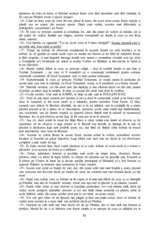 83
plantarea de crăci în teren, ci folosind aceleași fructe care fără deosebire sunt fără sămânță, la
fel cum pe Pământ crește o specie struguri.
-14- Când un fruct copt de orice fel este plasat în teren, din acest teren crește foarte repede o
plantă sau un copac din aceeași specie. După cum vedeți, acestea sunt diferențele și
principalele caracteristici pe Soare.
-15- În ceea ce privește oamenii și constituția lor, atât din punct de vedere al statului, cât și
din punct de vedere familial sau religios, aceasta corespunde pe deplin la ceea ce am făcut
aluzie anterior.
-16- Veți întreba cu siguranță: "Cei de acolo cred în Cristos răstignit?" Aceiași apostoli care l-
au vestit aici, l-au vestit și acolo?
-17- Totuși, nu trebuie să observați creștinismul în această bandă cu ochi ierarhici; și nu
trebuie să vă gândiți că există acolo ceea ce numim noi biserici și tot felul de mănăstiri leneșe
și fără ocupație, ci mai degrabă întreaga bandă este numai o comunitate creștină care are doar
o Evanghelie și-l recunoaște pe unicul și același Cristos cu fidelitate și într-adevăr în Spirit și
în tot Adevărul.
-18- Banda sudică diferă în ceea ce privește religia – deși în cealaltă bandă ei știu bine și
Vechiul Testament – pe care ei îl consideră ca o construcție preliminară pentru coloana
vertebrală constituită de Noul Testament care va dura pentru totdeauna.
-19- Septentrionalii, în ceea ce privește Vechiul Testament, se ocupă numai în particular de
aceste note care sunt în referință cu Noul Testament; restul, ei îl consideră ca o istorie trecută.
-20- Datorită acesteia, cei din nord sunt mai înțelepți și mai eficienți decât cei din sud; pentru
că primii au intrat deja în templu, în timp ce aceștia din urmă sunt doar în vestibul.
-21- Cu alte cuvinte: Unii sunt la IUBIRE, în timp ce alții sunt la ÎNȚELEPCIUNE.
-22- Vreți să știți dacă oamenii pot păcătui și aici și dacă în consecință, există și un botez care
duce la renaștere și din acest motiv și o mântuire, pentru cucerirea Vieții Eterne. Ei bine,
oamenii care trăiesc în libertate absolută, nu aici ci în tot infinitul, sunt în condițiile de a putea
păcătui precum și de a putea să se răscumpere, deoarece acolo unde există legi fundamentale,
sau ocazionale, sau de durată veșnică cu ajutorul cărora ființele sunt în măsură să recunoască
libertatea lor, ei pot observa aceste legi, la fel cum pot să nu le observe.
-23- Așa că, dacă există în vreun loc ființe libere a căror voință este ținută să observe și, de
asemenea, să nu observe o lege oricare ar fi, liberală sau morală, se înțelege de la sine că
păcatul și încălcarea legii sunt posibile peste tot, dat fiind că ființele chiar trebuie să treacă
prin intermediul unor teste de libertate.
-24- Aceasta se referă firește la aceste benzi, tocmai având în vedere seriozitatea acestor
locuitori ai Soarelui un păcat împotriva Legii Iubirii este încă mai rar decât la voi observarea
completă a unei astfel de legi.
-25- În ciuda acestui fapt, dacă există păcătoși ici și colo, trebuie să avem acolo și o iertare a
păcatelor și cu aceasta un botez și o mântuire.
-26- Totuși, mântuirea, botezul și pocăința sunt acolo un singur lucru, deoarece fiecare
păcătos, când s-a întors la legea Iubirii, se căiește de păcatele sau de greșelile sale, îl poartă și
îl reînvie pe Cristos în inima lui și devine imediat participant al Mântuirii; el a fost botezat cu
ajutorul Duhului și urmează apoi renașterea la Viața veșnică.
-27- Acesta este cazul cu banda de sud, dar, din cauza celei mai mari bogății a zonei, păcatul
este oarecum mai frecvent decât pe banda de nord, iar oamenii sunt mai senzuali decât cei din
nord.
-28- După cum vedeți, ceea ce trebuie să fie expus ar fi mult mai diferit de ceea ce se întâmplă
pe Pământ, mai ales în vremurile actuale; restul este așa cum se găsește și pe planeta voastră.
-29- Există chiar orașe și sate precum și reședințe particulare; voi v-ați minuna mult, dacă ați
vedea acolo podgorii splendide precum și cei mai înalți munți acoperiți cu păduri, până la
acele înălțimi unde, din cauza aerului prea pur la voi nimic nu poate crește.
-30- Voi veți găsi chiar că nu lipsește nici plugul, și încă mai puțin coasa; doar că trebuie să
vedeți toate acestea la o stare mult mai perfectă decât pe Pământ.
-31- Oamenii nu sunt mult mai mari decât cei de pe Pământ, dar ei sunt mult mai frumoși și
perfecți. Modul lor de a se îmbrăca este foarte simplu și se apropie de ceea ce altădată era în
 