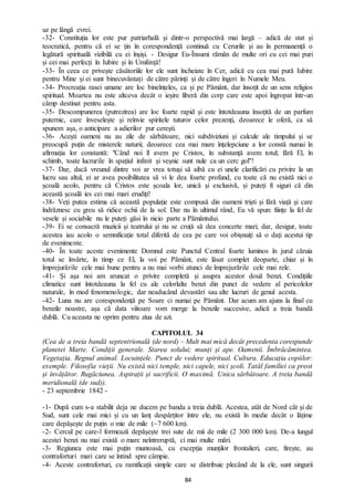 84
uz pe lângă evrei.
-32- Constituția lor este pur patriarhală și dintr-o perspectivă mai largă – adică de stat și
teocratică, pentru că ei se țin în corespondență continuă cu Cerurile și au în permanență o
legătură spirituală vizibilă cu ei înșiși. - Desigur Eu-Însumi rămân de multe ori cu cei mai puri
și cei mai perfecți în Iubire și în Umilință!
-33- În ceea ce privește căsătoriile lor ele sunt încheiate în Cer, adică cu cea mai pură Iubire
pentru Mine și ei sunt binecuvântați de către părinți și de către îngeri în Numele Meu.
-34- Procreația rasei umane are loc bineînțeles, ca și pe Pământ, dar însoțit de un sens religios
spiritual. Moartea nu este altceva decât o ieșire liberă din corp care este apoi îngropat într-un
câmp destinat pentru asta.
-35- Descompunerea (putrezirea) are loc foarte rapid și este întotdeauna însoțită de un parfum
puternic, care înveselește și reînvie spiritele tuturor celor prezenți, deoarece le oferă, ca să
spunem așa, o anticipare a adierilor pur cerești.
-36- Acești oameni nu au zile de sărbătoare, nici subdiviziuni și calcule ale timpului și se
preocupă puțin de misterele naturii; deoarece cea mai mare înțelepciune a lor constă numai în
afirmația lor constantă: "Când noi îl avem pe Cristos, în substanță avem totul; fără El, în
schimb, toate lucrurile în spațiul infinit și veșnic sunt nule ca un cerc gol''!
-37- Dar, dacă vreunul dintre voi ar vrea totuși să aibă cu ei unele clarificări cu privire la un
lucru sau altul, ei ar avea posibilitatea să vi le dea foarte profund, cu toate că nu există nici o
școală acolo, pentru că Cristos este școala lor, unică și exclusivă, și puteți fi siguri că din
această școală ies cei mai mari erudiți!
-38- Veți putea estima că această populație este compusă din oameni triști și fără viață și care
îndrăznesc cu greu să ridice ochii de la sol. Dar nu în ultimul rând, Eu vă spun: ființe la fel de
vesele și sociabile nu le puteți găsi în nicio parte a Pământului.
-39- Ei se consacră muzicii și teatrului și nu se cruță să dea concerte mari; dar, desigur, toate
acestea iau acolo o semnificație total diferită de cea pe care voi obișnuiți să o dați acestui tip
de evenimente.
-40- În toate aceste evenimente Domnul este Punctul Central foarte luminos în jurul căruia
totul se învârte, în timp ce El, la voi pe Pământ, este lăsat complet deoparte, chiar și în
împrejurările cele mai bune pentru a nu mai vorbi atunci de împrejurările cele mai rele.
-41- Și așa noi am aruncat o privire completă și asupra acestor două benzi. Condițiile
climatice sunt întotdeauna la fel cu ale celorlalte benzi din punct de vedere al pericolelor
naturale, în mod fenomenologic, dar neaducând devastări sau alte lucruri de genul acesta.
-42- Luna nu are corespondență pe Soare ci numai pe Pământ. Dar acum am ajuns la final cu
benzile noastre, așa că data viitoare vom merge la benzile succesive, adică a treia bandă
dublă. Cu aceasta ne oprim pentru ziua de azi.
CAPITOLUL 34
(Cea de a treia bandă septentrională (de nord) – Mult mai mică decât precedenta corespunde
planetei Marte. Condiții generale. Starea solului; munți și ape. Oamenii. Îmbrăcămintea.
Vegetația. Regnul animal. Locuințele. Punct de vedere spiritual. Cultura. Educația copiilor:
exemple. Filosofia vieții. Nu există nici temple, nici capele, nici școli. Tatăl familiei ca preot
și învățător. Rugăciunea. Aspirații și sacrificii. O maximă. Unica sărbătoare. A treia bandă
meridională (de sud)).
- 23 septembrie 1842 -
-1- După cum s-a stabilit deja ne ducem pe banda a treia dublă. Acestea, atât de Nord cât și de
Sud, sunt cele mai mici și cu un lanț despărțitor între ele, nu există în medie decât o lățime
care depășește de puțin o mie de mile (~7 600 km).
-2- Cercul pe care-l formează depășește trei sute de mii de mile (2 300 000 km). De-a lungul
acestei benzi nu mai există o mare neîntreruptă, ci mai multe mări.
-3- Regiunea este mai puțin muntoasă, cu excepția munților frontalieri, care, firește, au
contraforturi mari care se întind spre câmpie.
-4- Aceste contraforturi, cu ramificații simple care se distribuie plecând de la ele, sunt singurii
 