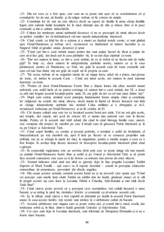 86
-21- Din tot ceea ce a fost spus, este cum nu se poate mai ușor să se concluzioneze că și
constituțiile lor de stat, de familie și de religie trebuie să fie extrem de simple.
-22- Constituția lor de stat nu este altceva decât un raport de familie în urma căruia familiile
legate prin rudenie înalță locuințele lor la mică distanță una de alta și trăiesc între ei în pace
constantă și într-o unitate indisolubilă.
-23- Cultura lor urmărește numai spiritualul deoarece ei nu se preocupă de nimic altceva decât
ca spiritul copiiilor lor să dobândească cât mai repede independența interioară.
-24- Când copiii, cu felul lor de a acționa și a munci au depășit testele cerute, ei sunt ghidați
spre Omul-Dumnezeu și trebuie să-L recunoască ca fundament al tuturor lucrurilor și ca
Singurul Ghid al genului uman, deoarece ei spun:
-25- "Când ești într-o casă străină atunci pentru tine sunt puține lucruri de făcut și puține de
care să-ți faci griji, dar dacă ești în casa părinților tăi, în ea ești deja căpătuit cu toate.
-26- "Dar noi suntem în lume, ca într-o casă străină, de ce ar trebui să ne facem atât de multe
griji? În timp ce, dacă suntem în independența spiritului nostru, suntem ca și în casa
părintească, pentru că Dumnezeu, ca Tată, are grijă în această casă de toate creaturile sale
cum cel mai bun dintre tați are grijă de copiii săi în propria sa casă.
-27- "De aceea trebuie să ne asigurăm numai de un singur lucru, adică de a putea, mai presus
de toate, să intrăm în această Casă. - Când am intrat acolo, noi suntem în mod automat
înzestrați cu toate.
-28- "Pentru că dacă Omul-Dumnezeu Foarte Bun a dispus lumea din afara noastră numai
nefericită, este astfel încât să ne putem convinge că suntem într-o casă străină; dar EL a dotat
cu atât mai bogată această locuință-patrie unde EL are grijă de noi ca cel mai mare dintre tați."
-29- După cum vedeți, urmând acest principiu fundamental foarte simplu, chiar și constituția
lor religioasă nu constă din nimic altceva, decât numai în faptul că fiecare încearcă mai întâi
să câștige independența spiritului său urmând Calea umilinței și a abnegației și să-L
recunoască totdeauna pe Omul-Dumnezeu și să fie condus de El.
-30- Cât despre cultură asta este tot ce locuitorii acestei benzi pot etala. Voi nu veți găsi acolo,
nici temple, nici capele, nici școli de oricare fel, ci numai nișa paternă care este în fiecare
familie. Pentru că în această nișă tatăl adună din când în când întreaga familie care, uneori,
este compusă din treizeci de membri pe care îi învață cum să găsească Patria Interioară și, în
ea, pe Unicul și Adevăratul Tată.
-31- Când capul familiei, cu cuvinte și povești potrivite, a terminat o astfel de învățătură, el
binecuvântează pe toți membrii săi, apoi îl lasă pe fiecare să se consacre propriilor sale
atribuții, sau să se retragă în nișele lor mici, în singurătate, pentru a medita asupra a ceea ce a
fost învățat. În același timp fiecare încearcă să descopere locuința-patrie interioară până când
o găsește.
-32- În consecință rugăciunea este un serviciu divin prin care se poate atinge cât mai repede
cu putință Omul-Dumnezeu foarte Bun și astfel și pe Unicul și Adevăratul Tată; și să poată
face această cunoaștere este ceea ce ei își doresc cu ardoare mai presus de orice altceva.
-33- Semnul indicator când unul sau altul se găsește deja în fața pragului Locuinței Tatălui
Suprem al Marii Familii – ușă care-i va fi repede deschisă – constă în percepția cântecelor
extraordinar de armonioase, provenind din sferele angelice.
-34- Din cauza acestor senzații, oamenii acestei benzi au și un proverb care spune așa: "Când
vei percepe cum marile lumi cântă Tatălui un sublim imn de laudă, gândește atunci că te afli
în pragul acestei uși care duce la Locuința Sfântă a Unicului, Adevăratului și mai mult decât
Tatăl Bun!''
-35- Când cineva poate povesti că a perceput ceva asemănător, toți ceilalți încearcă o mare
bucurie și se strâng în jurul lui, dorindu-i fericire și constanță ca să urmeze această cale.
-36- Și, în sfârșit, când cineva a fost capabil să pătrundă pe deplin în această Patrie Interioară
atunci în casa acestei familii, toți vecinii sunt invitați la o sărbătoare calmă de bucurie.
-37- Această sărbătoare este singura care se poate vedea aici, și constă într-o masă veselă, dar
totdeauna sobră și, în final, dintr-o laudă generală Unicului și Adevăratului Tată.
-38- Cei care sunt deja în Locuința interioară, sunt informați de Întruparea Domnului și ei au o
foarte mare bucurie.
 