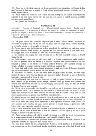 87
-39- Totuși nu le este făcut cunoscut cât de nerecunoscători sunt oamenii de pe Pământ, în fața
unui Tată atât de Bun, care a acordat o Grație atât de inexprimabilă pentru a reîmbrăca pe El o
natură umană carnală.
-40- Acum vedeți voi avem aici toată banda de nord, în timp ce cea sudică corespunzătoare
cuprinde în ea cele patru planete mici de care ne vom ocupa în curând, ilustrând condițiile
care corespund acestei benzi.
Deci, pentru azi este suficient.
CAPITOLUL 35
(Asteroizii – Oamenii și locuințele lor – Caracteristicile acestor lumi – Banda solară
corespunzătoare – Circumstanțe și situații din punct de vedere de comunitar și social,
familial și religios – Unelte de lucru – Caracterul oamenilor – Situația lor spirituală –
Căsătoria – Procrearea – Cultul morților).
- 24 septembrie 1842 -
-1- Cele patru planete mici (asteroizi) dispersate pot fi numite "planete moarte", deoarece pe
ele există încă puține ființe vii, iar cei care se găsesc aici sunt după natură, complet nefericiți,
iar spiritualul pentru ei este complet necunoscut.
-2- Aceste planete sunt și din punct de vedere natural atât de mici încât cea mai mare nu are
nici măcar diametrul Lunii voastre, iar vegetația lor este oarecum săracă și rară, astfel încât,
cu excepția unor soiuri de ierburi și a unor tufe, nu crește nimic altceva.
-3- Cu excepția unui copac mic care produce un soi de fruct cu puțină valoare, ca fructul
fagului la voi.
-4- Puținii oameni – care sunt de talie foarte mică – se hrănesc totdeauna cu multă satisfacție
cu ceea ce produce micul lor pământ și se îmbracă cu penele unor păsări domestice din care
mănâncă și carnea. Ei se hrănesc și cu unele animale domestice care seamănă aproape cu
iepurii, șobolanii și șoarecii voștri și, desigur, se îmbracă cu pieile lor.
-5- Există încă unele reptile, puține insecte zburătoare și unele specii rare de broaște și pești în
ape, dar aceste animale nu sunt folosite de către locuitori.
-6- Locuințele lor constau, în cea mai mare parte, în gropi săpate în teren, pe care acești
locuitori le umplu cu tot felul de deșeuri moi, cum ar fi cuiburi de păsări și apoi ei dorm toți
împreună, exact ca păsările tinere în cuib.
-7- Acești oameni, care sunt abia de două sau cel mult trei palme înălțime, au în comun cu
unele animale de pe Pământul vostru, letargia hibernală care, pe aceste patru planete mici
durează fără întrerupere mai mult de doi ani tereștri, uneori și mai puțin, dat fiind că drumul
lor în jurul Soarelui este neregulat.
-8- Cât de variat și neregulat este drumul lor, este suficient să vă demonstrez faptul că acești
patru asteroizi roiesc, ca să spunem așa, între orbitele lui Marte și Jupiter, cu toate că aceste
orbite sunt distanțate la mai multe milioane de mile una față de cealaltă. Totuși unul sau altul
dintre acești asteroizi se apropie când de Marte, când de Jupiter.
-9- Motivul pentru care acești patru asteroizi roiesc în spațiu ceresc, ca și când aceștia au fost
abandonați, este că aceasta depinde de separarea survenită într-o epocă foarte îndepărtată, cu
care ocazie multe alte bucăți foarte importante au fost împrăștiate în marele spațiu cosmic, din
care aproape toate planetele din acest sistem, precum și Soarele însuși, au primit mai multe
loturi, printre care mai multe destul de însemnate.
-10- În ciuda acestui fapt, patru părți au ajuns să se rotunjească până la punctul de a lua forma
planetelor; ele au rămas în locul unde a avut loc divizarea, cu toate apele și au luat o nouă
direcție în mersul lor în jurul Soarelui.
-11- Puținii oameni rămași, cele câteva animale și plantele s-au ofilit pe acești patru asteroizi,
ca să spunem așa reformați în imperfecțiune, cum s-au ofilit planetele însele.
-12- A fost necesar să facem acest preambul pentru ca a treia bandă de sud a Soarelui să vă
apară mai evidentă. Ce aspect are deci această bandă?
-13- Este foarte diferită de cea corespunzătoare benzii de nord, pentru că în primul rând, ea
este separată de cea de-a doua bandă, imediat după inelul muntos, de o fâșie lată de apă; după
 