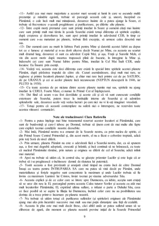 9
-11- Astfel cea mai mare majoritate a acestor mari savanţi ai lumii în care se ascunde multă
prezumţie şi mândrie egoistă, trebuie să parcurgă această cale şi, uneori, începând cu
Pământul, o cale încă mult mai minuţioasă, deoarece înainte de a putea ajunge la Soare, ei
trebuie să frecventeze o şcoală pregătitoare şi purificatoare, pe diferite alte planete.
-12- Între copiii morţi prematur care sunt primiţi imediat în Soare şi oamenii citaţi mai înainte
care sunt primiţi mult mai târziu în şcoala Soarelui există totuşi diferenţa că spiritele copiilor,
după creşterea şi dezvoltarea lor, sunt apoi primiţi imediat în adevăratul CER; în timp ce
oamenii care s-au maturizat pe planete, trebuie fără excepţie, să urmeze calea descrisă mai
sus.
-13- Dar oamenii care au murit în Iubirea Pură pentru Mine şi datorită acestei Iubiri au depus
tot ce e lumesc şi material şi n-au dorit altceva decât Numai pe Mine, cu aceasta au scurtat
mult drumul lung, deoarece ei sunt cu adevărat Copiii Mei; şi aşa, Fraţii şi Surorile Mele, ei
vin din acest motiv după moartea trupească plină de bucurie, în întregime la Mine şi,
îndeosebi cei care sunt Numai Iubire pentru Mine, imediat la Cel Mai Înalt CER, unde
locuiesc Eu Însumi prin esenţă.
-14- Vedeţi voi, aceasta este deci diferenţa care există în special între spiritele acestei planete
Pământ, după părăsirea trupului de către ele. Cazuri asemănătoare, deşi mult mai rare, se
regăsesc şi printre locuitorii planetei Jupiter, şi chiar mai rare încă printre cei de pe SATURN,
de pe URANUS şi cei ai acelor planete încă necunoscute (NEPTUN descoperit în 1846, iar
PLUTO în 1930).
-15- Cu toate acestea de pe niciuna dintre aceste planete numite mai sus, spiritele nu ajung
imediat la CERUL Foarte Mare, ci numai în Primul Cer al Înţelepciunii.
-16- Dat fiind că acum v-au fost dezvăluite și aceste căi şi că vă sunt cunoscute condiţiile
exterioare ale Soarelui, putem trece la instituţiile interne ale Soarelui şi să admirăm
splendorile sale, deoarece acolo veţi vedea lucruri pe care nici nu vi le-aţi imaginat vreodată.
-17- Totuşi pentru că această contemplare nu suferă nici o întrerupere, ne rezervăm toate
acestea viitoarei comunicări.
Note ale traducătoarei Clara Batistella
-1- Pentru a putea înțelege mai bine tratamentul rezervat acestor locuitori ai Pământului, care
sunt de bunăvoinţă şi care-l iubesc pe Domnul, trebuie să ținem cont de mai multe alte fapte
care explică tocmai condiţiile noastre deosebite.
-2- Mai întâi, Pământul nostru n-a emanat de la Soarele nostru, ca prim nucleu de spirite, ci
din Primul Soare Central Primordial și, din acest motiv, el nu a făcut o coborâre treptată, adică
prin toţi Sorii de nivel diferit.
-3- Prin urmare, planeta Pământ nu este o adevărată fiică a Soarelui nostru, dar, ca să spunem
aşa, a fost mai degrabă adoptată, crescută şi hrănită; şi încă continuă să ne hrănească, cu toate
că nucleul Pământului rămâne, prin natura şi originea sa diferit de cel al Soarelui, adică infinit
mai material.
-4- Apoi nu trebuie să uităm că, în centrul său, se găsește prizonier Lucifer şi este logic că ar
trebui să i se pregătească o închisoare demnă de răutatea lui puternică.
-5- Toată aceasta a fost prevăzută şi aranjată când timpul nu exista încă de către Domnul
Însuşi ca teatru pentru ÎNTRUPAREA SA care nu putea să vină decât pe Pământ, unde
materialitatea şi forţele negative sunt concentrate la maximum şi unde Lucifer trebuia să fie
învins cu maximum Luminii lui Cristos, înviat tocmai pe vizuina adversarului Său.
-6- Aceasta explică și de ce celor care se întorc spre Dumnezeu, cu iubire, aceştia sunt cruțaţi
să se urce din nou la El, parcurgând pentru aceasta Calea tuturor Sorilor şi aceasta cu atât mai
mult locuitorilor Pământului, El, expirând ultima suflare, a infuzat o parte a Duhului Său, ceea
ce face posibil să se aspire la filiaţia lui Dumnezeu, închisă celor care nu au posibilitatea sau
dorinţa de a trece printr-o încarnare pe planeta noastră.
-7- Nu trebuie să uităm totuși că purificarea sufletelor (şi spiritelor) originare ale Pământului
ajung mai ales prin încarnări succesive mai mult sau mai puţin distanţate una faţă de cealaltă.
-8- Aceasta în plus este mai mult decât firesc, căci altfel unde ar putea sufletul uman să se
elibereze de zgură, din moment ce planeta noastră provine iniţial de la Soarele Primordial
 