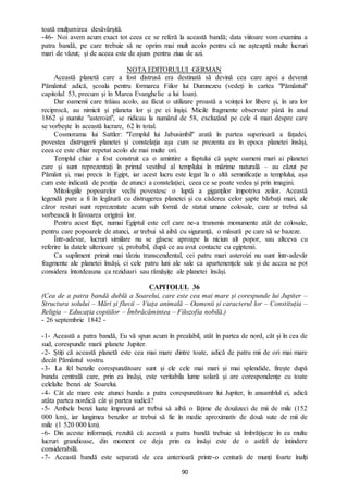 90
toată mulțumirea desăvârșită.
-46- Noi avem acum exact tot ceea ce se referă la această bandă; data viitoare vom examina a
patra bandă, pe care trebuie să ne oprim mai mult acolo pentru că ne așteaptă multe lucruri
mari de văzut; și de aceea este de ajuns pentru ziua de azi.
NOTA EDITORULUI GERMAN
Această planetă care a fost distrusă era destinată să devină cea care apoi a devenit
Pământul: adică, școala pentru formarea Fiilor lui Dumnezeu (vedeți în cartea "Pământul"
capitolul 53, precum și în Marea Evanghelie a lui Ioan).
Dar oamenii care trăiau acolo, au făcut o utilizare proastă a voinței lor libere și, în ura lor
reciprocă, au nimicit și planeta lor și pe ei înșiși. Micile fragmente observate până în anul
1862 și numite "asteroizi", se ridicau la numărul de 58, excluzând pe cele 4 mari despre care
se vorbește în această lucrare, 62 în total.
Cosmorama lui Sattler: "Templul lui Jabusimbil" arată în partea superioară a fațadei,
povestea distrugerii planetei și constelația așa cum se prezenta ea în epoca planetei însăși,
ceea ce este chiar repetat acolo de mai multe ori.
Templul chiar a fost construit ca o amintire a faptului că șapte oameni mari ai planetei
care și sunt reprezentați în primul vestibul al templului în mărime naturală – au căzut pe
Pământ și, mai precis în Egipt, iar acest lucru este legat la o altă semnificație a templului, așa
cum este indicată de poziția de atunci a constelației, ceea ce se poate vedea și prin imagini.
Mitologiile popoarelor vechi povestesc o luptă a giganților împotriva zeilor. Această
legendă pare a fi în legătură cu distrugerea planetei și cu căderea celor șapte bărbați mari, ale
căror resturi sunt reprezentate acum sub formă de statui umane colosale, care ar trebui să
vorbească în favoarea originii lor.
Pentru acest fapt, numai Egiptul este cel care ne-a transmis monumente atât de colosale,
pentru care popoarele de atunci, ar trebui să aibă cu siguranță, o măsură pe care să se bazeze.
Într-adevar, lucruri similare nu se găsesc aproape la niciun alt popor, sau altceva cu
referire la datele ulterioare și, probabil, după ce au avut contacte cu egiptenii.
Ca supliment primit mai târziu transcendental, cei patru mari asteroizi nu sunt într-adevăr
fragmente ale planetei însăși, ci cele patru luni ale sale ca apartenențele sale și de accea se pot
considera întotdeauna ca reziduuri sau rămășițe ale planetei însăși.
CAPITOLUL 36
(Cea de a patra bandă dublă a Soarelui, care este cea mai mare și corespunde lui Jupiter –
Structura solului – Mări și fluvii – Viața animală – Oamenii și caracterul lor – Constituția –
Religia – Educația copiiilor – Îmbrăcămintea – Filozofia nobilă.)
- 26 septembrie 1842 -
-1- Această a patra bandă, Eu vă spun acum în prealabil, atât în partea de nord, cât și în cea de
sud, corespunde marii planete Jupiter.
-2- Știți că această planetă este cea mai mare dintre toate, adică de patru mii de ori mai mare
decât Pământul vostru.
-3- La fel benzile corespunzătoare sunt și ele cele mai mari și mai splendide, firește după
banda centrală care, prin ea însăși, este veritabila lume solară și are corespondențe cu toate
celelalte benzi ale Soarelui.
-4- Cât de mare este atunci banda a patra corespunzătoare lui Jupiter, în ansamblul ei, adică
atâta partea nordică cât și partea sudică?
-5- Ambele benzi luate împreună ar trebui să aibă o lățime de douăzeci de mii de mile (152
000 km), iar lungimea benzilor ar trebui să fie în medie aproximativ de două sute de mii de
mile (1 520 000 km).
-6- Din aceste informații, rezultă că această a patra bandă trebuie să îmbrățișeze în ea multe
lucruri grandioase, din moment ce deja prin ea însăși este de o astfel de întindere
considerabilă.
-7- Această bandă este separată de cea anterioară printr-o centură de munți foarte înalți
 