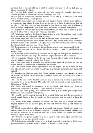 91
constituiți dintr-o marmură albă de o astfel de duritate încât chiar și cel mai înalt grad de
căldură nu ar reuși să o dizolve.
-8- Cele mai înalte vârfuri care ating cele mai înalte straturi ale atmosferei luminoase a
Soarelui, par să fie în mod constant aprinse, dar desigur fără să fie.
-9- Ele apar așa scânteietoare, deoarece vârfurile lor sunt albe și, în consecință, trimit înapoi
în mod constant razele pe care le primesc.
-10- Zidurile acestui munte care continuă pe toată lungimea benzii, cu foarte puține adâncituri
și proeminențe, sunt scăldate la poale de un inel de apă, cu o lățime de mai mult de două mii
de mile (15 200 km), care însă este întreruptă în multe locuri de insule mari și peninsule și
limbi de pământ considerabile; toate aceste locuri sunt locuite de oamenii acestei benzi.
-11- Regiunea în sine este mai mult plată decât muntoasă, iar munții care se ridică ici și colo
nu sunt la fel de mari ca și cei ai altor benzi deja cunoscute.
-12- Totuși ei nu sunt la fel de abrupți și inaccesibili ca ai voștri. Teritoriul este bogat în mări,
fluvii mai mult sau mai puțin mari, pâraie și izvoare.
-13- Regnul animal este foarte important aici, iar întreaga bandă este populată de oameni.
-14- Acum vom ști care este natura regiunii. De aceea, după vechiul nostru obicei, vrem să ne
îndreptăm atenția asupra oamenilor. Ce aspect au ei, care este constituția lor, care este religia
lor și în ce legătură sunt ei cu toate celelalte lucruri?
-15- Toate acestea vrem să le rezumăm într-un răspuns general pentru a trece apoi la detalii.
-16- Bărbații sunt mari și bine formați; cât despre caracter, ei sunt cei mai blânzi de pe
întregul Soare.
-17- Constituția lor este patriarhală și teocratică; ea are grijă, din toate punctele de vedere, de
binele comun. Și astfel chiar religia lor este foarte simplă, fără nici un fel de ceremonii.
-18- În consecință, educația copiilor lor nu constă în nimic altceva decât numai în ceea ce
privește unificarea completă cu Cerul și cu Domnul.
-19- V-am expus astfel, în ansamblu, cele mai importante puncte ale condițiilor de viață ale
acestor oameni. Să trecem acum la considerații mai detaliate.
-20- Talia acestor oameni este de aproximativ o sută de stânjeni (190 m). Carnația lor tinde
spre alb, dar ușor și spre un albastru-roz, aproape ca și culoarea unui ametist, dar, firește, mult
mai pal.
-21- O culoare asemănătoare apare și pe Pământ, mai ales la popoarele care locuiesc pe munții
din Caucaz, sau femeile cu ten delicat iau o astfel de culoare mai ales dacă ele se expun la
vânturi glaciare.
-22- Fața lor este foarte deschisă, adică nu este o mască care ascunde o personalitate
secundară, ca la voi pe Pământ. Mai mult, este mult mai rotunjită și mai moale decât la
bărbații de pe Pământ.
-23- Buzele sunt destul de pronunțate; la fel și colțurile gurii. Barbia este destul de
proeminentă, dar de obicei nu ascuțită, ci ușor rotunjită și fără barbă.
-24- Părul este stufos și lung, de o culoare maro închis și la fel pentru gene și sprâncene.
Fruntea este înaltă și mai ales albă spre păr.
-25- Urechile sunt în proporția corectă, la fel și nasul. Gâtul este lung dar proporționat și
rotund, umerii frumoși și lați, iar brațele sunt într-o proporție bună cu umerii, în forma lor
rotunjită.
-26- Numai palma mâinii, comparată cu aceasta din urmă, este cu o cincime mai mare.
Unghiile degetelor sunt de culoarea pielii, dar spre vârf devin mai palide și sunt suficient de
puternice.
-27- Restul corpului până la șolduri este în proporțiile sale corecte. Bazinul este, totuși, ceva
mai proeminent decât la voi pe Pământ; consecința – o poziție dreaptă continuă, mai ales când
un astfel de bărbat stă pe picioarele lui. Dar când el merge, el este deja obișnuit din copilărie
să stea cu vigoare îndoit înainte.
-28- Picioarele sunt perfect regulate la fel ca și organele vitale; numai tălpile picioarelor sunt
proporțional ceva mai mari decât ale voastre.
-29- Îmbrăcămintea bărbatului, precum și cea a femeii nu constă în nimic altceva decât într-un
șorț capabil să acopere numai organele genitale, în timp ce tot restul este gol.
 