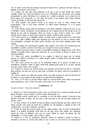 92
-30- În ciuda acestui fapt nu domnește aproape în niciun alt loc o pudoare mai mare decât cea
întâlnită la locuitorii acestei benzi.
-31- Femeia este mai mică decât bărbatul cu un cap și este în toate părțile sale, perfect
rotunjită. Pielea este mult mai delicată decât cea a bărbatului, dar mai groasă. De exemplu,
presupunând că pielea bărbatului are o grosime de o palmă și jumătate, cea a femeii este de
două palme; dar comparativ, ea este mult mai moale și mai elastică decât pielea femeilor
voastre pe Pământ și este peste tot poroasă fin.
-32- Sânii femeilor sunt perfect rotunzi și se așează pe corp ca două emisfere bine
proporționate. Fața ei este foarte atractivă, nu numai pentru frumusețea ei, ci și pentru
bunăvoința ei.
-33- Părul femeilor ajunge până sub genunchi și este foarte abundent; culoarea lui este ca cea
a bărbaților. Femeia, în general, nu este aproape pe nici o planetă așa de bine făcută ca aici. Și
bărbații țin aici mult la frumusețea fizică, de vreme ce spun: "Când o femeie are o inimă
dreaptă și prin urmare un spirit drept, corpul său trebuie să aibă aceleași proporții.
-34- "Când aceasta nu se întâmplă, trebuie să existe acolo o cauză, pentru că la unele femei
corpul nu a atins echilibrul deplin. Dar dreptatea cea mai perfectă în ceea ce privește inima,
este plenitudinea constantă de Iubire pentru Domnul, care este hrana spiritului pentru Viața
veșnică.
-35- ''Dar spiritul este constructorul corpului; dacă spiritul a fost stricat de un anumit grad de
dezechilibru al inimii, produsul său trebuie și el să apară în mod necesar tulburat.
-36- "Trebuie descoperit dacă un astfel de dezechilibru depinde de părinți sau de copii. Dacă
depinde de părinți, atunci copiii sunt nevinovați, iar noi nu trebuie să facem să apese pe ei
acest dezechilibru.
-37- "Dacă, din contră, dezechilibrul își are originea în inima lor, atunci este de datoria
noastră să-i ajutăm să formeze în ei o inimă dreaptă, pentru a restabili, dacă este încă posibil,
și echilibrul corpului.
-38- "Dar, dacă aceasta nu poate să fie realizabilă, trebuie să se încerce cel puțin să se
restabilească dreptatea numai în inimă, astfel încât spiritul poate primi de la aceasta, plecând
de acolo și apoi, hrana care-i convine."
-39- Vedeți voi, acesta este motivul pentru care locuitorii acestei benzi țin atât la o frumusețe
fizică perfectă, mai ales așa cum am spus deja, la femeile care iubesc enorm să corespundă cu
ordinea lor.
-40- Când o femeie este afară din această ordine este puțin apreciată și, dacă nu intră din nou
în ordinea sa, este supusă cel mai repede la o școală destul de neplăcută.
-41- Asta e tot în ceea ce privește silueta umană pe această bandă. Data viitoare vom discuta
despre guvernarea casei, și din acest motiv, pentru ziua de azi este suficient.
CAPITOLUL 37
(Casele de locuit – Parcul de animale)
-1- Înainte de a trece la guvernarea reală a casei, va fi necesar să se cunoască modul cum sunt
făcute locuințele acestor oameni, având în vedere dimensiunile lor.
-2- Locuințele acestor oameni mari se aseamănă cu cele ale benzii centrale a Soarelui și sunt
fabricate din pietre și lemne, dar ele sunt cu atât mai mari cu cât sunt mai mari oamenii care
locuiesc acolo.
-3- Cu toate acestea, nu ar trebui să luați ad literam această proporție mai mare, pentru că în
banda centrală, atât casele de locuit cât și edificiile au, mai degrabă, o măreție de fast și de
somptuozitate ca o reală și autentică necesitate.
-4- Casele de locuit din această bandă nu sunt clădite pentru a face să reiasă somptuozitatea
(luxul), ci în limitele necesității, astfel încât nu veți găsi acolo nicio clădire care depășește
maxim de două ori înălțimea unui om; în aceste clădiri nu există nici galerii, nici alte
supraînălțări, ci aceste locuințe sunt la nivelul solului.
-5- Înainte de a trece la organizarea interioară, trebuie să aruncăm o privire la forma sa
exterioară și la masa sa. Forma unei astfel de case și masa sa, vom reuși să ni le reprezentăm
 