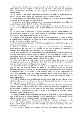 95
-1- Regulamentele de familie, în mare parte puteți să le deduceți deja dacă ați observat cu
puțină atenție cum este aranjată o astfel de casă de locuit. Totuși există alte reglementări
privind comportamentul locuitorilor săi care nu poate fi determinate de modul în care se
aranjată clădirea.
-2- Dar, pentru a face aceste reglementări convingătoare cu privire la comportament este
necesar, mai întâi, să se vadă cât mai îndeaproape caracterul acestor oameni.
-3- Aceștia sunt cel mai blânzi dintre toți cei ce locuiesc pe tot Soarele, iar comportamentul
lor este atât de plăcut și umil, cum nu vă închipuiți.
-4- De exemplu, niciun bărbat nu îndrăznește să umble drept (semeț), pentru a nu obliga prin
aceasta femeia, mai mică decât el, să ridice ochii pentru a-l privi.
-5- Apoi omul, mergând, face mișcări ample cu mâinile pentru a răci aerul și, într-un oarecare
sens, să fie o ușurință pentru femeia care îl însoțește întotdeauna, încât ea să obosească mai
puțin.
-6- Din același motiv, el micșorează și pașii săi, astfel încât, prin pură politețe iubitoare, face
abia douăzeci de stânjeni, în loc de șaizeci așa cum ar fi cu ușurință în obiceiurile sale, astfel
încât femeia îl poate urma pretutindeni ușor și fără efort.
-7- Totdeauna pentru acest motiv, bărbatul nu ține niciodată femeia lângă el, pentru ca aceasta
să mențină pasul lui, căci atunci ar fi datoria ei să lupte împotriva aerului, iar în anumite locuri
ar trebui să meargă pe un drum inaccesibil.
-8- De aceea ea trebuie să-l urmeze, astfel încât aceasta găsește deja calea bătută și apoi ea nu
trebuie să lupte cu aerul.
-9- Bărbatul se comportă în același fel cu copiii săi; ei sunt crescuți în cea mai pură iubire și
fiecare învățătură pe care tatăl o dă copiilor săi este atât de plăcută, și îmbietoare, și
stimulantă încât putem spune, prin comparație: din cea mai moale lână.
-10- O figură nepoliticoasă este deja considerată de către locuitorii acestei benzi ca un păcat;
de aceea acești oameni zâmbesc mereu cu blândețe și sunt cu o inimă așa de tandră că la
vederea doar a unui frate care nu are decât aparența unei ușoare dureri, ei se emoționează până
la lacrimi și-și dau toată osteneala pentru a-l ajuta prin orice mijloc.
-11- Când cineva vine la un vecin căruia îi cere un serviciu, acesta vine în fața lui în modul
cel mai prietenos, deoarece un zel mai mare de a fi util și serviabil aproapelui, cum este cazul
în general la acești oameni, nu vă puteți măcar imagina.
-12- Într-adevăr, dacă de exemplu, vine un vecin și el cere împrumut o unealtă oarecare sau
orice alt lucru, cel care este solicitat nu numai că-i dă obiectul dorit cu cea mai mare
bunăvoință îndatoritoare, dar el îi cere încă într-o manieră foarte îndatoritoare dacă într-adevăr
lui nu-i trebuie nimic altceva pentru el; când vecinul îl asigură de aceasta, mulțumindu-i, cel
care a făcut împrumutul îi duce cu o mare amabilitate unealta cerută până la locuința lui și,
odată ajuns acolo, el își oferă serviciile sale dacă acesta nu poate să se descurce perfect cu
unealta împrumutată.
-13- Când, în schimb, el cere vecinului fructe sau stofă pentru haine, cel care primește cererea
(adică vecinul), nu numai că-i dă ceea ce el a cerut, din abundență, dar chiar el i le duce acasa
și îl roagă gentil să nu se gândească să i le restituie.
-14- Această bunăvoință este și mai extraordinară când vine vorba de străini care câteodată
călătoresc pentru a cunoaște lumea lor. Acești călători sunt întotdeauna întâmpinați cu cele
mai mari semne de distincție și le este făcută cea mai mare onoare care constă în a-i conduce
imediat acasă, ca oaspeți străini; și pentru ca aceștia să se odihnească, le este oferit cu mare
amabilitate scaunul tatălui de familie.
-15- Apoi, toți membrii familiei nu au nimic mai urgent de făcut decât să ofere acestui oaspete
toate atențiile posibile; și nu pierd niciodată o scenă emoțională atunci când oaspetele își reia
călătoria și-i părăsește pe cei care le-au oferit o asemenea ospitalitate.
-16- Într-adevăr, dacă la voi pe Pământ cea mai tandră dintre mame are un fiu care e pe cale
să plece într-o țară îndepărtată, scena de rămas bun între mamă și fiu, deși dureros, nu ar fi
decât o umbră palidă în raport cu durerea resimțită de locuitorii acestei benzi, atunci când
oaspetele lor îi părăsește.
-17- Când pleacă, el primește de la stăpânul casei și de la toți membrii familiei binecuvântare
 
