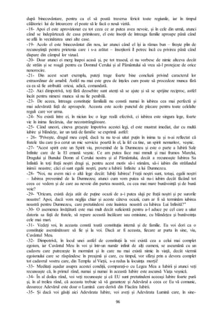 96
după binecuvântare, pentru ca el să poată traversa fericit toate regiunile, iar în timpul
călătoriei lui de întoarcere el poate să le facă o nouă vizită.
-18- Apoi el este aprovizionat cu tot ceea ce ar putea avea nevoie, și în cele din urmă, atunci
când se îndepărtează de casa primitoare, el este însoțit de întreaga familie aproape până când
se află în vecinătatea unei alte case.
-19- Acolo el este binecuvântat din nou, iar atunci când el își ia rămas bun – firește plin de
recunoștință pentru prietenia care i s-a arătat – însoțitorii îl petrec încă cu privirea până când
dispare din câmpul lor vizual.
-20- Doar atunci ei merg înapoi acasă și, pe tot traseul, ei nu vorbesc de nimic altceva decât
de străin și se roagă pentru ca Domnul Cerului și al Pământului să vrea să-l protejeze de orice
nenorocire.
-21- Din acest scurt exemplu, puteți trage foarte bine concluzii privind caracterul lor
extraordinar de amabil. Astfel nu mai este greu de înțeles cum poate să procedeze munca fără
ca ea să fie atribuită oricui, adică, comandată.
-22- Aici dimpotrivă, toți fără deosebire sunt atenți să se ajute și să se sprijine reciproc, astfel
încât pentru nimeni munca să nu fie penibilă.
-23- De aceea, întreaga constituție familială nu constă numai în iubirea cea mai perfectă și
mai adevărată față de aproapele. Aceasta este acolo punctul de plecare pentru toate celelalte
reguli care vor urma.
-24- Nu există între ei, în niciun loc o lege reală efectivă, ci iubirea este singura lege, foarte
vie în inima fiecăruia, dar neconstrângătoare.
-25- Când uneori, cineva greșește împotriva acestei legi, el este mustrat imediat, dar cu multă
iubire și blândețe, iar un tată de familie se exprimă astfel:
- 26- "Privește, dragul meu copil, dacă tu nu te-ai uitat puțin în inima ta și n-ai reflectat că
fratele tău care ți-a cerut un mic serviciu poartă în el, la fel ca tine, un spirit nemuritor, veșnic.
-27- "Acest spirit este un Spirit viu, provenind de la Dumnezeu și este o parte a Iubirii Sale
Infinite care de la El emană veșnic. Ce am putea face mai mmult și mai frumos Marelui,
Dragului și Bunului Domn al Cerului nostru și al Pământului, decât a recunoaște Iubirea Sa
Infinită în toți frații noștri dragi și, pentru acest motiv să-i stimăm, să-i iubim din străfundul
inimii noastre; căci ei sunt egalii noștri, parte a Iubirii Infinite a lui Dumnezeu.
-28- "Noi, nu avem nici o altă lege decât: Iubiți Iubirea! Frații noștri sunt, totuși, egalii noștri
– Iubirea provenind de la Dumnezeu; atunci cum vom putea să nu-i iubim decât făcând tot
ceea ce vedem și de care au nevoie din partea noastră, cu cea mai mare bunăvoință și de bună
voie?
-29- "Oricum, există deja atât de puține ocazii de a-i putea sluji pe frații noștri și pe surorile
noastre! Apoi, dacă vom neglija chiar și aceste câteva ocazii, cum ar fi să terminăm iubirea
noastră pentru Dumnezeu, care pretutindeni este înaintea noastră cu Iubirea Lui Infinită?"
-30- O asemenea învățătură este mai mult decât suficientă pentru a-l aduce pe cel care a uitat
datoria sa față de fratele, să repare această încălcare sau omisiune, cu blândețea și bunăvoința
cele mai mari.
-31- Vedeți voi, în aceasta constă toată constituția internă și de familie. Eu voi dori ca o
constituție asemănătoare să fie și la voi. Dacă ar fi aceasta, fiecare ar purta în sine, viu,
Cuvântul Meu.
-32- Dimpotrivă, în locul unei astfel de constituții la voi există cea a celui mai complet
egoism, iar Cuvântul Meu în voi și într-un număr infinit de alți oameni, se aseamănă cu un
cadavru care putrezește în mormânt și în care nu mai există nimic în viață, decât viermii
egoismului care se răspândesc în preajmă și care, cu timpul, vor sfârși prin a devora complet
tot cadavrul vostru care, din Templu al Vieții, s-a redus la locuința morții!
-33- Meditați așadar asupra acestei condiții, comparați-o cu Legea Mea a Iubirii și atunci veți
recunoaște că, în primul rând, numai și numai în această Iubire este ascunsă Viața veșnică.
-34- În al doilea rând, voi veți recunoaște și că EU sunt pretutindeni aceeași Iubire foarte pură
și, în al treilea rând, că aceasta trebuie să vă garanteze și Adevărul a ceea ce Eu vă comunic,
deoarece Adevărul este doar o Lumină care derivă din Flacăra Iubirii.
-35- Și dacă voi găsiți aici Adevărata Iubire, voi aveți și Adevărata Lumină care, în sine-
 