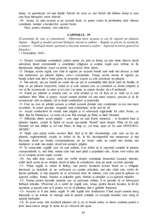 97
însăși, vă garantează cel mai deplin Adevăr de ceea ce aici derivă din Iubirea însăși și care
este baza întregului etern Adevăr.
-36- Acum, că știm aceasta și pe această bază, vo putea vedea în profunzime data viitoare
constituția statului a locuitorilor acestei benzi.
Deci, pentru moment, este suficient.
CAPITOLUL 39
(Constituția de stat și comunitară – Diferența între aceasta și cea în vigoare pe planeta
Jupiter – Reguli și moduri privind limbajul, mersul și odihna – Regula cu privire la modul de
a mânca – Limbajul mimic spiritual și bucuria intensă a soților – Aspectul exterior general al
ființelor.)
- 1 Octombrie 1842 -
-1- Despre constituția comunitară, putem spune că, prin ea însăși, nu este nimic altceva decât
adevărata latură ceremonială a constituției religioase și conține reguli care trebuie să fie
întotdeauna îndeplinite exact cu privire la serviciul divin intern.
-2- Desigur, aceste reguli, care sunt în vigoare pe această bandă sunt mult mai diverse și mult
mai numeroase pe planeta Jupiter, care-i corespunde. Totuși, aceste norme în vigoare pe
banda solară sunt într-o bună parte, în proporție exactă cu cele practicate pe planetă.
-3- Într-adevăr, aici pe bandă nu există nici un șef al comunității altul decât tatăl de familie, în
timp ce pe planeta respectivă, există ici și colo oameni care se consideră ca domn (stăpân) și
vor să fie recunoscuți ca atare și cei care i se opun, se expun riscului de a fi pedepsiți.
-4- Există pe planetă și oameni care se cred semizei și vor să facă să se vadă că ei sunt
mediatori între Mine și popor. Acești oameni pretind cel mai mare respect, precum și să fie
recunoscuți atât ca stăpâni, cât și drept conducători ai poporului.
-5- Cine nu vrea să admită aceasta și refuză această domnie este condamnat cu cea mai mare
severitate; în cazuri speciale, aroganții sunt condamnați să fie arși de vii!
-6- Acești conducători în esență sunt păgâni și ei adresează rugăciunile lor către Soare, ca
fiind fața lui Dumnezeu, cu toate că ei nu Mă reneagă pe Mine ca fiind Domnul.
-7- Diferența dintre acești păgâni – care sigur nu sunt foarte numeroși – și locuitorii buni ai
planetei Jupiter, constă în faptul că acești așa-numiți "domni" spun despre Mine că Eu sunt
Domnul cel mai înălțat și cel mai Mare, în timp ce, cei buni, spun că Eu sunt SINGURUL
DOMN!
-8- După cum puteți vedea acestea fiind, încă și în alte circumstanțe, cele care au loc pe
planetă, reglementările sociale ar trebui să fie, la fel, incomparabil mai numeroase și mai
frecvente decât pe banda corespunzătoare de pe Soare unde nu există nici domni, nici
mediatori și mult mai puțini decât toți semizeii păgâni.
-9- În consecință, regulile care vă sunt arătate, n-ar trebui să le raportați complet la planeta
corespondentă ci, mai bine, numai celei mai mari părți a populației sale. Acum vom vedea din
ce se compun aceste reguli sociale.
-10- Am aflat deja oarece când am vorbit despre constituția domestică (casnică, internă),
astfel încât acum nu ne rămâne decât să luăm în considerare doar pe unele cu totul speciale.
-11- Prima regulă se referă la limbaj, mai precis: locuitorii acestei benzi au o obligație
interioară ca niciodată să nu vorbească cu cuvinte articulate, mai ales când este vorba de
lucruri spirituale, ci mai degrabă să se servească doar de mimică, care este pusă în aplicare cu
ajutorul ochilor, frunții, buzelor și colțurilor gurii, bărbiei și obrajilor și cu ajutorul mâinilor.
-12- Numai pentru lucrurile naturale sau cu persoane străine, li se permite să se folosească
limbajul articulat. Observați că o astfel de regulă este, totuși, pentru fiecare locuitor, la fel de
spontană și ușoară cum ar fi pentru voi să vă plimbați într-o grădină frumoasă.
-13- Aceasta ar fi una dintre reguli. O altă regulă este următoarea: Când acești oameni merg
împreună ei nu trebuie să meargă unul în spatele celuilalt, cu excepția femeilor care merg în
spatele bărbaților.
-14- În acest scop, atât locuitorii planetei cât și cei ai benzii solare se întorc continuu pentru a
privi dacă cineva merge în urma lor și-i observă din spate.
 