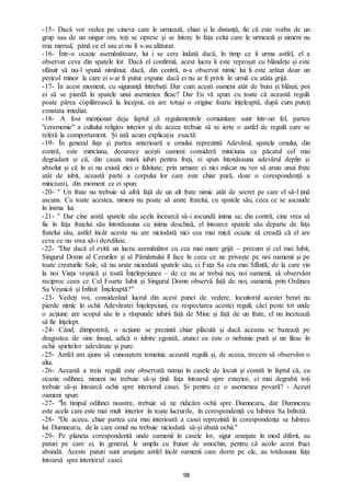 98
-15- Dacă vor vedea pe cineva care le urmează, chiar și la distanță, fie că este vorba de un
grup sau de un singur om, toți se opresc și se întorc în fața celui care le urmează și nimeni nu
reia mersul, până ce el sau ei nu li s-au alăturat.
-16- Într-o ocazie asemănătoare, lui i se cere îndată dacă, în timp ce îi urma astfel, el a
observat ceva din spatele lor. Dacă el confirmă, acest lucru îi este reproșat cu blândețe și este
sfătuit să nu-l spună nimănui; dacă, din contră, n-a observat nimic lui îi este arătat doar un
pericol minor la care ei s-ar fi putut expune dacă ei nu ar fi privit în urmă cu atâta grijă.
-17- În acest moment, cu siguranță întrebați: Dar cum acești oameni atât de buni și blânzi, pot
ei să se piardă în spatele unui asemenea fleac? Dar Eu vă spun: cu toate că această regulă
poate părea copilărească la început, ea are totuși o origine foarte înțeleaptă, după cum puteți
constata imediat.
-18- A fost menționat deja faptul că regulamentele comunitare sunt într-un fel, partea
"ceremonie" a cultului religios interior și de aceea trebuie să se ierte o astfel de regulă care se
referă la comportament. Și iată acum explicația exactă:
-19- În general fața și partea anterioară a omului reprezintă Adevărul, spatele omului, din
contră, este minciuna, deoarece acești oameni consideră minciuna ca păcatul cel mai
degradant și că, din cauza marii iubiri pentru frați, ei spun întotdeauna adevărul deplin și
absolut și că în ei nu există nici o falsitate; prin urmare ei nici măcar nu vor să arate unui frate
atât de iubit, această parte a corpului lor care este chiar pură, doar o corespondență a
minciunii, din moment ce ei spun:
-20- '' Un frate nu trebuie să aibă față de un alt frate nimic atât de secret pe care el să-l țină
ascuns. Cu toate acestea, nimeni nu poate să arate fratelui, cu spatele său, ceea ce se ascunde
în inima lui.
-21- '' Dar cine arată spatele său acela încearcă să-i ascundă inima sa; din contră, cine vrea să
fie în fața fratelui său întotdeauna cu inima deschisă, el întoarce spatele său departe de fața
fratelui său, astfel încât acesta nu are niciodată nici cea mai mică ocazie să creadă că el are
ceva ce nu vrea să-i dezvăluie.
-22- "Dar dacă el evită un lucru asemănător cu cea mai mare grijă – precum și cel mai Iubit,
Singurul Domn al Cerurilor și al Pământului îl face în ceea ce ne privește pe noi oamenii și pe
toate creaturile Sale, să nu arate niciodată spatele său, ci Fața Sa cea mai Sfântă, de la care vin
la noi Viața veșnică și toată Înțelepciunea – de ce nu ar trebui noi, noi oamenii, să observăm
reciproc ceea ce Cel Foarte Iubit și Singurul Domn observă față de noi, oamenii, prin Ordinea
Sa Veșnică și Infinit Înțeleaptă?"
-23- Vedeți voi, considerând lucrul din acest punct de vedere, locuitorul acestei benzi nu
pierde nimic în ochii Adevăratei Înțelepciuni, cu respectarea acestei reguli; căci peste tot unde
o acțiune are scopul său în a răspunde iubirii față de Mine și față de un frate, el nu încetează
să fie înțelept.
-24- Când, dimpotrivă, o acțiune se prezintă chiar plăcută și dacă aceasta se bazează pe
dragostea de sine însuși, adică o iubire egoistă, atunci ea este o nebunie pură și un fleac în
ochii spiritelor adevărate și pure.
-25- Astfel am ajuns să cunoaștem temeinic această regulă și, de aceea, trecem să observăm o
alta.
-26- Această a treia regulă este observată numai în casele de locuit și constă în faptul că, cu
ocazia odihnei, nimeni nu trebuie să-și țină fața întoarsă spre exterior, ci mai degrabă toți
trebuie să-și întoarcă ochii spre interiorul casei. Și pentru ce o asemenea povară? - Acești
oameni spun:
-27- "În timpul odihnei noastre, trebuie să ne ridicăm ochii spre Dumnezeu, dar Dumnezeu
este acela care este mai mult interior în toate lucrurile, în corespondență cu Iubirea Sa Infinită.
-28- "De aceea, chiar partea cea mai interioară a casei reprezintă în corespondența sa Iubirea
lui Dumnezeu, de la care omul nu trebuie niciodată să-și abată ochii."
-29- Pe planeta corespondentă unde oamenii în casele lor, sigur aranjate în mod diferit, au
paturi pe care ei, în general, le umplu cu frunze de smochin, pentru că acolo acest fruct
abundă. Aceste paturi sunt aranjate astfel încât oamenii care dorm pe ele, au totdeauna fața
întoarsă spre interiorul casei.
 