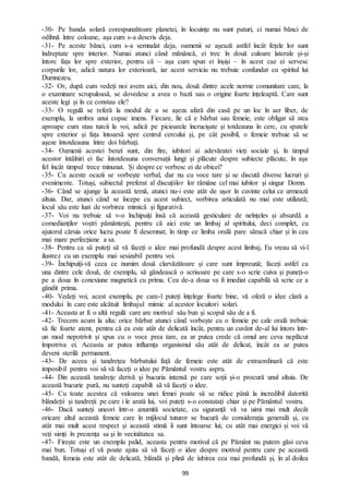 99
-30- Pe banda solară corespunzătoare planetei, în locuințe nu sunt paturi, ci numai bănci de
odihnă între coloane, așa cum s-a descris deja.
-31- Pe aceste bănci, cum s-a semnalat deja, oamenii se așează astfel încât fețele lor sunt
îndreptate spre interior. Numai atunci când mănâncă, ei trec în două culoare laterale și-și
întorc fața lor spre exterior, pentru că – așa cum spun ei înșiși – în acest caz ei servesc
corpurile lor, adică natura lor exterioară, iar acest serviciu nu trebuie confundat cu spiritul lui
Dumnezeu.
-32- Or, după cum vedeți noi avem aici, din nou, două dintre acele norme comunitare care, la
o examinare scrupuloasă, se dovedesc a avea o bază sau o origine foarte înțeleaptă. Care sunt
aceste legi și în ce constau ele?
-33- O regulă se referă la modul de a se așeza afară din casă pe un loc în aer liber, de
exemplu, la umbra unui copac imens. Fiecare, fie că e bărbat sau femeie, este obligat să stea
aproape cum stau turcii la voi, adică pe picioarele încrucișate și totdeauna în cerc, cu spatele
spre exterior și fața întoarsă spre centrul cercului și, pe cât posibil, o femeie trebuie să se
așeze întotdeauna între doi bărbați.
-34- Oamenii acestei benzi sunt, din fire, iubitori ai adevăratei vieți sociale și, în timpul
acestor întâlniri ei fac întotdeauna conversații lungi și plăcute despre subiecte plăcute, în așa
fel încât timpul trece minunat. Și despre ce vorbesc ei de obicei?
-35- Cu aceste ocazii se vorbește verbal, dar nu cu voce tare și se discută diverse lucruri și
evenimente. Totuși, subiectul preferat al discuțiilor lor rămâne cel mai iubitor și singur Domn.
-36- Când se ajunge la această temă, atunci nu-i este atât de ușor în cuvinte celui ce urmează
altuia. Dar, atunci când se începe cu acest subiect, vorbirea articulată nu mai este utilizată;
locul său este luat de vorbirea mimică și figurativă.
-37- Voi nu trebuie să v-o închipuiți însă că această gesticulare de neînțeles și absurdă a
comedianților voștri pământești, pentru că aici este un limbaj al spiritului, deci complet, cu
ajutorul căruia orice lucru poate fi desemnat; în timp ce limba orală pare săracă chiar și în cea
mai mare perfecțiune a sa.
-38- Pentru ca să puteți să vă faceți o idee mai profundă despre acest limbaj, Eu vreau să vi-l
ilustrez cu un exemplu mai sesizabil pentru voi.
-39- Închipuiți-vă ceea ce numim două clarvăzătoare și care sunt împreună; faceți astfel ca
una dintre cele două, de exemplu, să gândească o scrisoare pe care s-o scrie cuiva și puneți-o
pe a doua în conexiune magnetică cu prima. Cea de-a doua va fi imediat capabilă să scrie ce a
gândit prima.
-40- Vedeți voi, acest exemplu, pe care-l puteți înțelege foarte bine, vă oferă o idee clară a
modului în care este alcătuit limbajul mimic al acestor locuitori solari.
-41- Aceasta ar fi o altă regulă care are motivul său bun și scopul său de a fi.
-42- Trecem acum la alta: orice bărbat atunci când vorbește cu o femeie pe cale orală trebuie
să fie foarte atent, pentru că ea este atât de delicată încât, pentru un cuvânt de-al lui întors într-
un mod nepotrivit și spus cu o voce prea tare, ea ar putea crede că omul are ceva neplăcut
împotriva ei. Aceasta ar putea influența organismul său atât de delicat, încât ea ar putea
deveni sterilă permanent.
-43- De aceea și tandrețea bărbatului față de femeie este atât de extraordinară că este
imposibil pentru voi să vă faceți o idee pe Pământul vostru aspru.
-44- Din această tandrețe derivă și bucuria intensă pe care soții și-o procură unul altuia. De
această bucurie pură, nu sunteți capabili să vă faceți o idee.
-45- Cu toate acestea că valoarea unei femei poate să se ridice până la incredibil datorită
blândeții și tandreții pe care i le arată lui, voi puteți s-o constatați chiar și pe Pământul vostru.
-46- Dacă sunteți uneori într-o anumită societate, cu siguranță vă va uimi mai mult decât
oricare altul această femeie care în mijlocul tuturor se bucură de considerația generală și, cu
atât mai mult acest respect și această stimă îi sunt întoarse lui; cu atât mai energici și voi vă
veți simți în prezența sa și în vecinătatea sa.
-47- Firește este un exemplu palid, aceasta pentru motivul că pe Pământ nu putem găsi ceva
mai bun. Totuși el vă poate ajuta să vă faceți o idee despre motivul pentru care pe această
bandă, femeia este atât de delicată, blândă și plină de iubirea cea mai profundă și, în al doilea
 