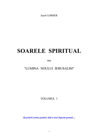 1
Jacob LORBER
SOARELE SPIRITUAL
sau
"LUMINA NOULUI IERUSALIM"
VOLUMUL 1
Ați primit cartea gratuit, dați-o mai departe gratuit ...
 