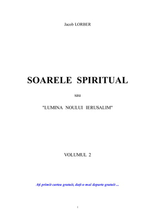 1
Jacob LORBER
SOARELE SPIRITUAL
sau
"LUMINA NOULUI IERUSALIM"
VOLUMUL 2
Ați primit cartea gratuit, dați-o mai departe gratuit ...
 
