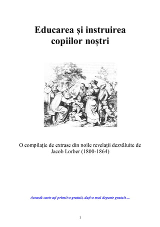 1
Educarea și instruirea
copiilor noștri
O compilație de extrase din noile revelații dezvăluite de
Jacob Lorber (1800-1864)
Această carte ați primit-o gratuit, dați-o mai departe gratuit ...
 