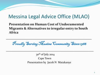 Messina Legal Advice Office (MLAO)
Presentation on Human Cost of Undocumented
Migrants & Alternatives to irregular entry to South
Africa
____________________________________________
ProudlyServingMusinaCommunitySince1988
_____________________________________________
30th of July 2014
Cape Town
Presentation by Jacob N Matakanye
1
 
