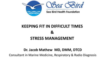 KEEPING FIT IN DIFFICULT TIMES
&
STRESS MANAGEMENT
Dr. Jacob Mathew MD, DMM, DTCD
Consultant in Marine Medicine, Respiratory & Radio Diagnosis
 