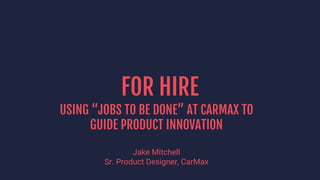FOR HIRE
USING “JOBS TO BE DONE” AT CARMAX TO
GUIDE PRODUCT INNOVATION
Jake Mitchell
Sr. Product Designer, CarMax
 