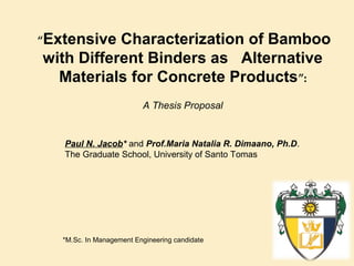 “Extensive

Characterization of Bamboo
with Different Binders as Alternative
Materials for Concrete Products”:
A Thesis Proposal

Paul N. Jacob* and Prof.Maria Natalia R. Dimaano, Ph.D.
The Graduate School, University of Santo Tomas

*M.Sc. In Management Engineering candidate

 