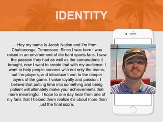 IDENTITY
Picture of You
Goes Here
Hey my name is Jacob Nation and I’m from
Chattanooga, Tennessee. Since I was born I was
raised in an environment of die hard sports fans. I saw
the passion they had as well as the camaraderie it
brought, now I want to create that with my audience. I
want to help people connect with not only the teams,
but the players, and introduce them to the deeper
layers of the game. I value loyalty and passion, I
believe that putting time into something and being
patient will ultimately make your achievements that
more meaningful. I hope to one day hear from one of
my fans that I helped them realize it’s about more than
just the final score.
 