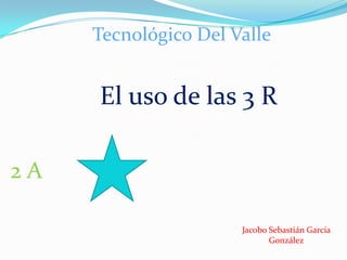 Tecnológico Del Valle

El uso de las 3 R
2A
Jacobo Sebastián García
González

 