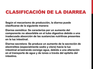 CLASIFICACIÓN DE LA DIARREA 
Según el mecanismo de producción, la diarrea puede 
clasificarse de la siguiente manera: 
Diarrea osmótica: Se caracteriza por un aumento del 
componente no absorbible en el tubo digestivo debido a una 
inadecuada absorción de las sustancias nutritivas presentes 
en la luz intestinal. 
Diarrea secretora: Se produce un aumento de la secreción de 
electrolitos (especialmente sodio y cloro) hacia la luz 
intestinal arrastrando consigo agua, debido a una alteración 
en el transporte de agua y de iones a través del epitelio del 
intestino. 
 