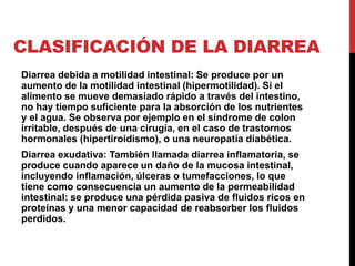 CLASIFICACIÓN DE LA DIARREA 
Diarrea debida a motilidad intestinal: Se produce por un 
aumento de la motilidad intestinal (hipermotilidad). Si el 
alimento se mueve demasiado rápido a través del intestino, 
no hay tiempo suficiente para la absorción de los nutrientes 
y el agua. Se observa por ejemplo en el síndrome de colon 
irritable, después de una cirugía, en el caso de trastornos 
hormonales (hipertiroidismo), o una neuropatía diabética. 
Diarrea exudativa: También llamada diarrea inflamatoria, se 
produce cuando aparece un daño de la mucosa intestinal, 
incluyendo inflamación, úlceras o tumefacciones, lo que 
tiene como consecuencia un aumento de la permeabilidad 
intestinal: se produce una pérdida pasiva de fluidos ricos en 
proteínas y una menor capacidad de reabsorber los fluidos 
perdidos. 
 