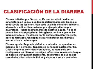 CLASIFICACIÓN DE LA DIARREA 
Diarrea irritativa por fármacos: Es una variedad de diarrea 
inflamatoria en la cual pueden no determinarse por biopsia o 
endoscopía las lesiones. Son cada vez más comunes debido al 
abuso de medicación corriente, por ejemplo, diarrea por 
ibuprofeno. Puede acompañarse de gastritis aguda. No se la 
puede llamar con propiedad iatrogénica debido a que se ha 
incrementado su incidencia por la automedicación y la venta 
libre de fármacos. Un capítulo aparte merecen las diarreas 
secundarias a radioterapia. 
Diarrea aguda: Se puede definir como la diarrea que dura un 
máximo de 4 semanas; también se denomina gastroenteritis. 
Casi siempre se considera contagiosa, aunque solo son 
contagiosas las diarreas de origen infeccioso. A menudo, lo que 
se hace es tranquilizar al paciente, asegurarse de que recibe 
cantidades adecuadas de fluido, y esperar a ver su evolución 
 