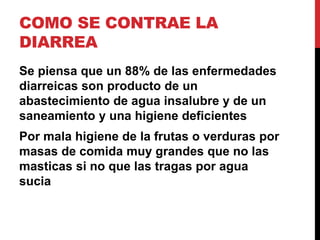 COMO SE CONTRAE LA 
DIARREA 
Se piensa que un 88% de las enfermedades 
diarreicas son producto de un 
abastecimiento de agua insalubre y de un 
saneamiento y una higiene deficientes 
Por mala higiene de la frutas o verduras por 
masas de comida muy grandes que no las 
masticas si no que las tragas por agua 
sucia 
 